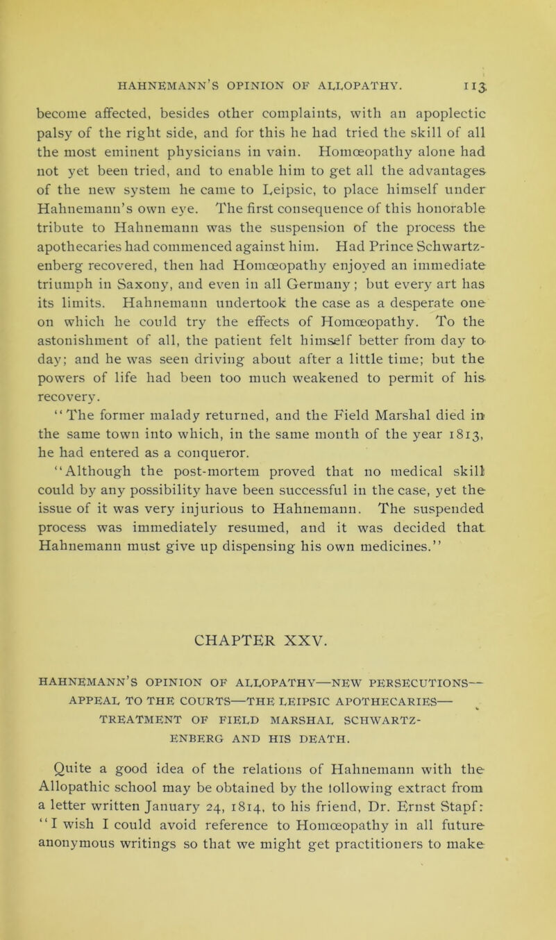 become affected, besides other complaints, with an apoplectic palsy of the right side, and for this he had tried the skill of all the most eminent physicians in vain. Homoeopathy alone had not yet been tried, and to enable him to get all the advantages of the new system he came to Eeipsic, to place himself under Hahnemann’s own eye. The first consecpience of this honorable tribute to Hahnemann was the suspension of the process the apothecaries had commenced against him. Had Prince Schwartz- enberg recovered, then had Homoeopathy enjoyed an immediate triumph in Saxony, and even in all Germany; but every art has its limits. Hahnemann undertook the case as a desperate one on which he could try the effects of Homoeopathy. To the astonishment of all, the patient felt himself better from day to- day; and he was seen driving about after a little time; but the powers of life had been too much weakened to permit of his recovery. “The former malady returned, and the Field Marshal died in the same town into which, in the same month of the year 1813, he had entered as a conqueror. “Although the post-mortem proved that no medical skill could by any possibility have been successful in the case, yet the issue of it was very injurious to Hahnemann. The suspended process was immediately resumed, and it was decided that Hahnemann must give up dispensing his own medicines.’’ CHAPTER XXV. HAHNEMANN’S OPINION OF ALLOPATHY—NEW PERSECUTIONS— APPEAL TO THE COURTS—THE LEIPSIC APOTHECARIES— TREATMENT OF FIELD MARSHAL SCHWARTZ- ENBERG AND HIS DEATH. Quite a good idea of the relations of Hahnemann with the Allopathic school may be obtained by the lollowing extract from a letter written January 24, 1814, to his friend, Dr. Ernst Stapf: “I wish I could avoid reference to Homoeopathy in all future anonymous writings so that we might get practitioners to make