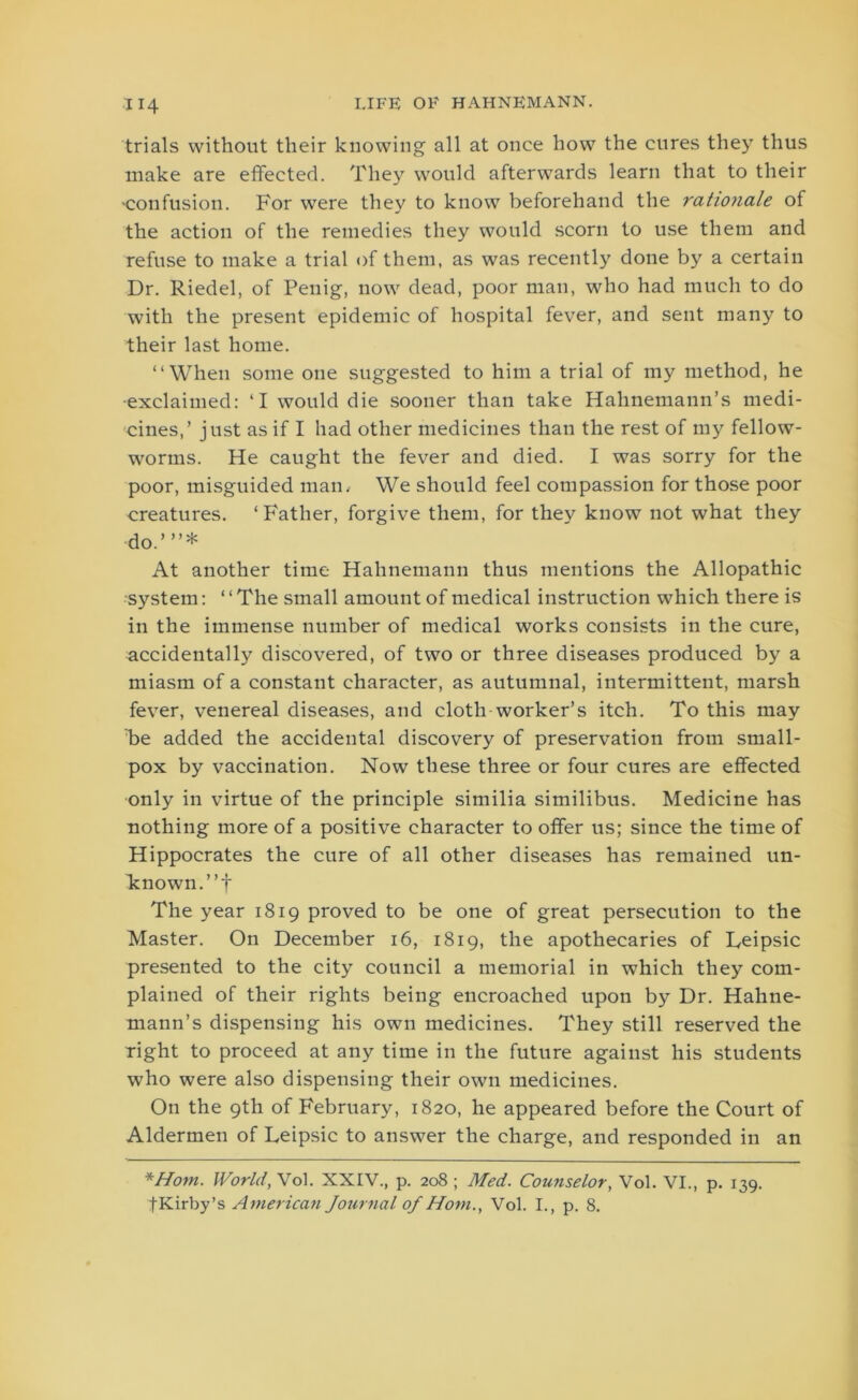 trials without their knowing all at once how the cures they thus make are effected. They would afterwards learn that to their •confusion. For were they to know beforehand the rationale of the action of the remedies they would scorn to use them and refuse to make a trial of them, as was recently done by a certain Dr. Riedel, of Penig, now dead, poor man, who had much to do with the present epidemic of hospital fever, and sent many to their last home. “When some one suggested to him a trial of my method, he •exclaimed: ‘I would die sooner than take Hahnemann’s medi- cines,’ just as if I had other medicines than the rest of my fellow- worms. He caught the fever and died. I was sorry for the poor, misguided man. We should feel compassion for those poor creatures. ‘Father, forgive them, for they know not what they do.”’* At another time Hahnemann thus mentions the Allopathic •system: ‘ ‘ The small amount of medical instruction which there is in the immense number of medical works consists in the cure, accidentally discovered, of two or three diseases produced by a miasm of a constant character, as autumnal, intermittent, marsh fever, venereal diseases, and cloth worker’s itch. To this may be added the accidental discovery of preservation from small- pox by vaccination. Now these three or four cures are effected only in virtue of the principle similia similibus. Medicine has nothing more of a positive character to offer us; since the time of Hippocrates the cure of all other diseases has remained un- known. ”f The year 1819 proved to be one of great persecution to the Master. On December 16, 1819, the apothecaries of Reipsic presented to the city council a memorial in which they com- plained of their rights being encroached upon by Dr. Hahne- mann’s dispensing his own medicines. They still reserved the right to proceed at any time in the future against his students who were also dispensing their own medicines. On the 9th of February, 1820, he appeared before the Court of Aldermen of Leipsic to answer the charge, and responded in an *Hom. World, Vol. XXIV., p. 208 ; Med. Counselor, Vol. VI., p. 139. fKirby’s American Journal of Horn., Vol. I., p. 8.