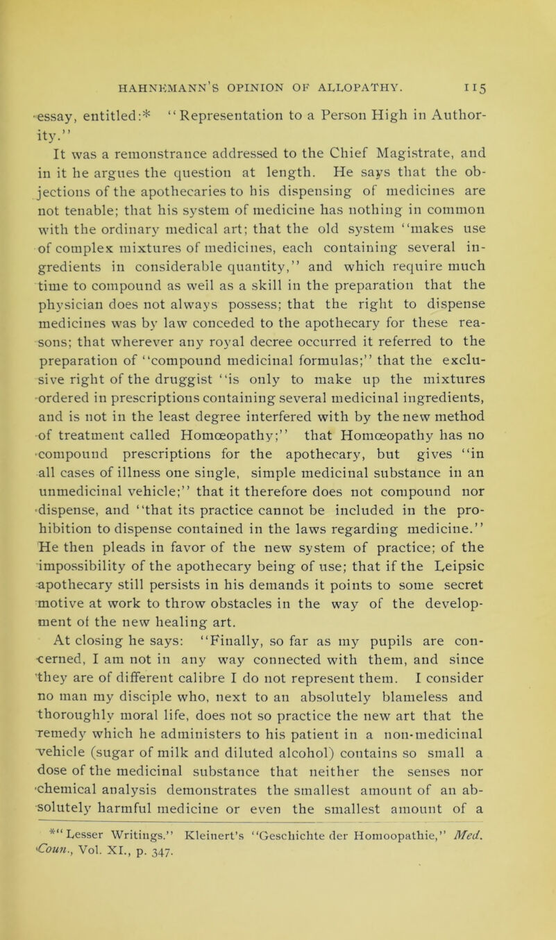 ■essay, entitled:* “ Representation to a Person High in Author- ity.” It was a remonstrance addressed to the Chief Magistrate, and in it he argues the question at length. He says that the ob- jections of the apothecaries to his dispensing of medicines are not tenable; that his system of medicine has nothing in common with the ordinary medical art; that the old system ‘‘makes use of complex mixtures of medicines, each containing several in- gredients in considerable quantity,” and which require much time to compound as weil as a skill in the preparation that the physician does not always possess; that the right to dispense medicines was by law conceded to the apothecary for these rea- sons; that wherever any royal decree occurred it referred to the preparation of ‘‘compound medicinal formulas;” that the exclu- sive right of the druggist ‘‘is only to make up the mixtures ordered in prescriptions containing several medicinal ingredients, and is not in the least degree interfered with by the new method of treatment called Homoeopathy;” that Homoeopathy has no ■compound prescriptions for the apothecary, but gives ‘‘in all cases of illness one single, simple medicinal substance in an unmedicinal vehicle;” that it therefore does not compound nor ■dispense, and “that its practice cannot be included in the pro- hibition to dispense contained in the laws regarding medicine.” He then pleads in favor of the new system of practice; of the impossibility of the apothecary being of use; that if the Reipsic apothecary still persists in his demands it points to some secret motive at work to throw obstacles in the way of the develop- ment of the new healing art. At closing he says: “Finally, so far as my pupils are con- cerned, I am not in any way connected with them, and since 'they are of different calibre I do not represent them. I consider no man my disciple who, next to an absolutely blameless and thoroughly moral life, does not so practice the new art that the remedy which he administers to his patient in a non-medicinal ■vehicle (sugar of milk and diluted alcohol) contains so small a dose of the medicinal substance that neither the senses nor •chemical analysis demonstrates the smallest amount of an ab- solutely harmful medicine or even the smallest amount of a ‘“'“Lesser Writings.” Kleinert’s “Gesehichte der Homoopathie,” Med. 'Coun., Vol. XI., p. 347.