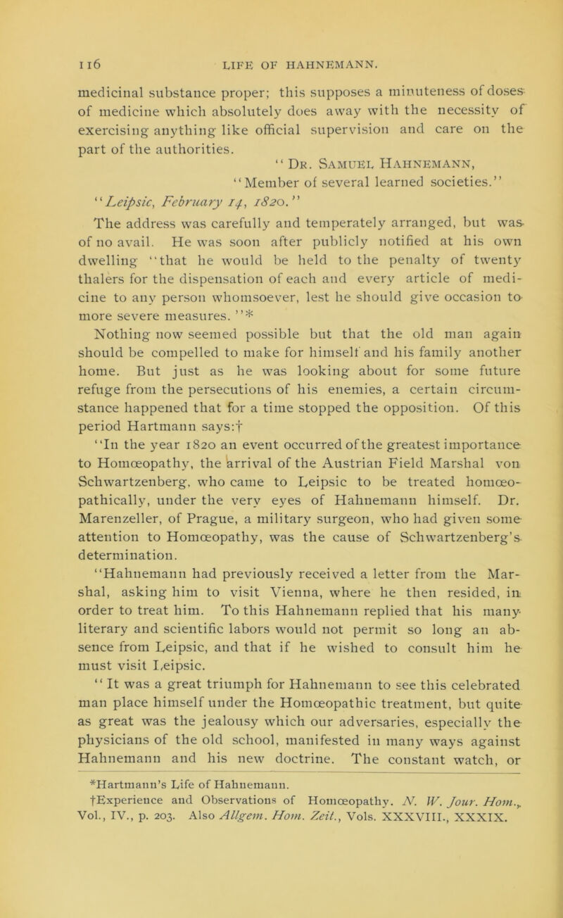 medicinal substance proper; this supposes a minuteness of doses of medicine which absolutely does away with the necessity of exercising anything like official supervision and care on the part of the authorities. “ Dr. Samuel Hahnemann, “Member of several learned societies.” “ Leipsic, February 14, 1820. ” The address was carefully and temperately arranged, but was of no avail. He was soon after publicly notified at his own dwelling “that he would be held to the penalty of twenty thalers for the dispensation of each and every article of medi- cine to any person whomsoever, lest he should give occasion to more severe measures. ”* Nothing now seemed possible but that the old man again should be compelled to make for himself and his famil)^ another home. But just as he was looking about for some future refuge from the persecutions of his enemies, a certain circum- stance happened that for a time stopped the opposition. Of this period Hartmann says:f “In the year 1820 an event occurred of the greatest importance to Homoeopathy, the (arrival of the Austrian Field Marshal von Schwartzenberg, who came to Leipsic to be treated homoeo- pathieally, under the very eyes of Hahnemann himself. Dr. Marenzeller, of Prague, a military surgeon, who had given some attention to Homoeopathy, was the cause of Schwartzenberg’s determination. “Hahnemann had previously received a letter from the Mar- shal, asking him to visit Vienna, where he then resided, in order to treat him. To this Hahnemann replied that his many- literary and scientific labors would not permit so long an ab- sence from Leipsic, and that if he wished to consult him he must visit Leipsic. “ It was a great triumph for Hahnemann to see this celebrated man place himself under the Homoeopathic treatment, but quite as great was the jealousy which our adversaries, especially the physicians of the old school, manifested in many ways against Hahnemann and his new doctrine. The constant watch, or *Hartmann’s Life of Hahnemann. tExperieuce and Observations of Homoeopathy. N. JV. Jour. Hom.y Vol., IV., p. 203. Also Allgem. Horn. Zeit., Vols. XXXVIII., XXXIX.