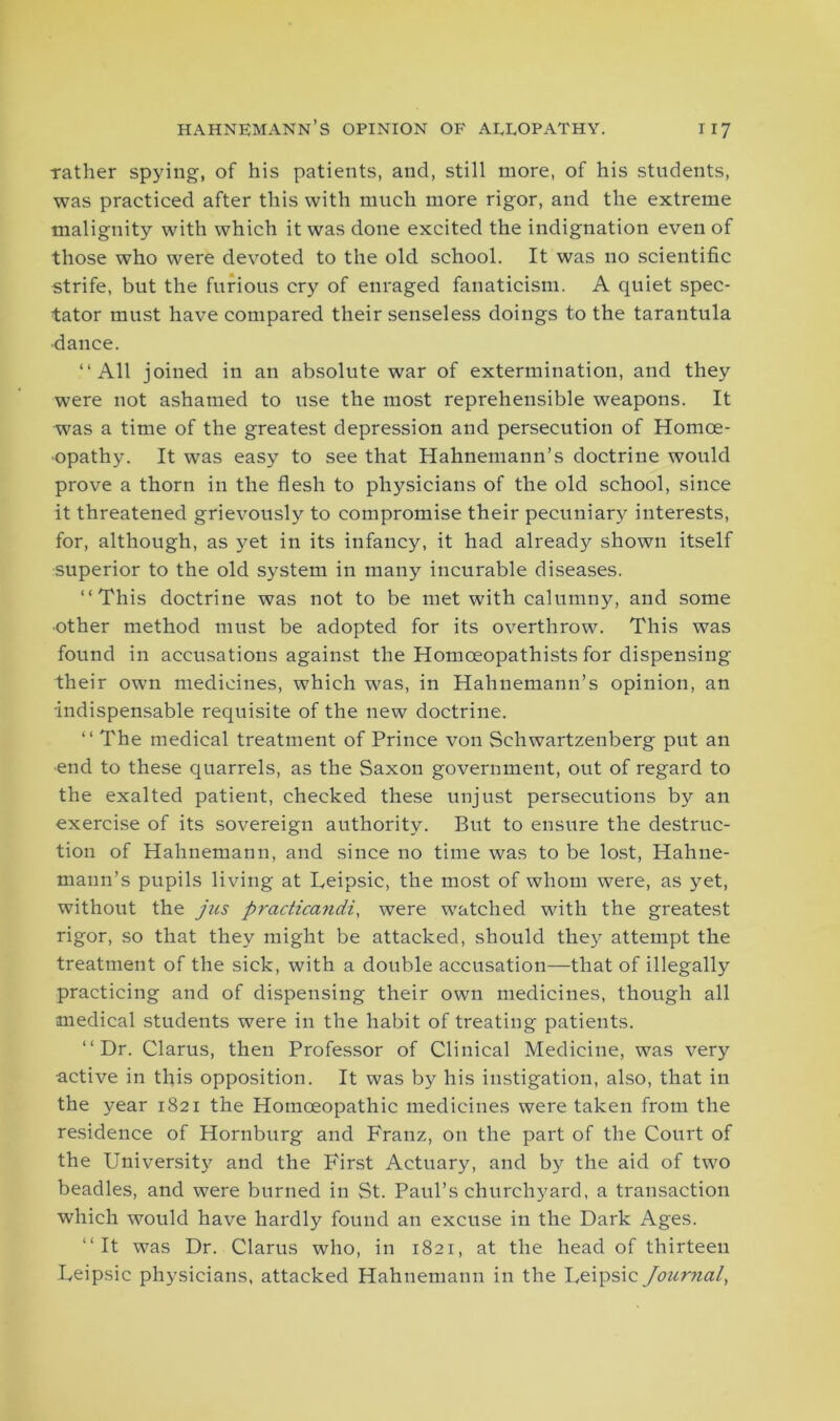 rather spying, of his patients, and, still more, of his students, was practiced after this with much more rigor, and the extreme malignity with which it was done excited the indignation even of those who were devoted to the old school. It was no scientific strife, but the furious cry of enraged fanaticism. A quiet spec- tator must have compared their senseless doings to the tarantula dance. “All joined in an absolute war of extermination, and they were not ashamed to use the most reprehensible weapons. It was a time of the greatest depression and persecution of Homoe- opathy. It was easy to see that Hahnemann’s doctrine would prove a thorn in the flesh to physicians of the old school, since it threatened grievously to compromise their pecuniary interests, for, although, as yet in its infancy, it had already shown itself superior to the old system in many incurable diseases. “This doctrine was not to be met with calumny, and some ■other method must be adopted for its overthrow. This was found in accusations against the Homceopathists for dispensing their own medicines, which was, in Hahnemann’s opinion, an indispensable requisite of the new doctrine. “The medical treatment of Prince von Schwartzenberg put an end to these quarrels, as the Saxon government, out of regard to the exalted patient, checked these unjust persecutions by an exercise of its sovereign authority. But to ensure the destruc- tion of Hahnemann, and since no time was to be lost, Hahne- mann’s pupils living at Leipsic, the most of whom were, as yet, without the jus practicandi, were watched with the greatest rigor, so that they might be attacked, should they attempt the treatment of the sick, with a double accusation—that of illegally practicing and of dispensing their own medicines, though all medical students were in the habit of treating patients. “Dr. Clarus, then Professor of Clinical Medicine, was very active in this opposition. It was by his instigation, also, that in the year 1821 the Homoeopathic medicines were taken from the residence of Hornburg and Franz, on the part of the Court of the University and the First Actuary, and by the aid of two beadles, and were burned in St. Paul’s churchyard, a transaction which would have hardly found an excuse in the Dark Ages. “It was Dr. Clarus who, in 1821, at the head of thirteen Leipsic physicians, attacked Hahnemann in the Leipsic Journal,