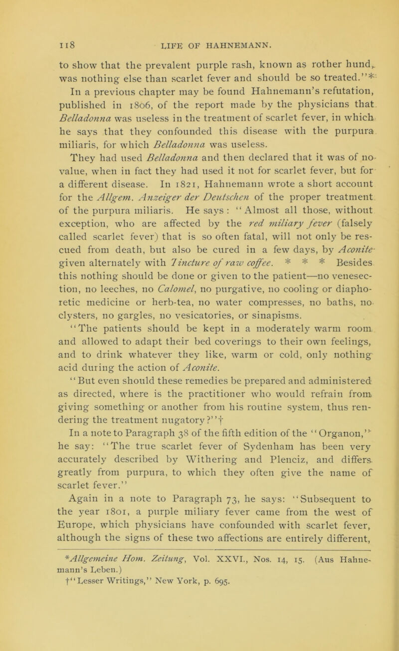 to show that the prevalent purple rash, known as rother hund,. was nothing else than scarlet fever and should be so treated.”* In a previous chapter may be found Hahnemann’s refutation, published in 1806, of the report made by the physicians that Belladonna was useless in the treatment of scarlet fever, in which he says that they confounded this disease with the purpura miliaris, for which Belladonna was useless. They had used Belladonna and then declared that it was of no value, when in fact they had used it not for scarlet fever, but for a different disease. In 1821, Hahnemann wrote a short account for the Allgem. Anzeiger der Deutschen of the proper treatment of the purpura miliaris. He says: ‘‘Almost all those, without exception, who are affected by the red miliary fever (falsely called scarlet fever) that is so often fatal, will not only be res- cued from death, but also be cured in a few days, by Aconite- given alternately with Tincture of raw coffee. * * * Besides this nothing should be done or given to the patient—no venesec- tion, no leeches, no Calomel, no purgative, no cooling or diapho- retic medicine or herb-tea, no water compresses, no baths, no clysters, no gargles, no vesicatories, or sinapisms. ‘‘The patients should be kept in a moderately warm room and allowed to adapt their bed coverings to their own feelings, and to drink whatever they like, warm or cold, only nothing acid during the action of Aconite. “ But even should these remedies be prepared and administered as directed, where is the practitioner who would refrain from giving something or another from his routine system, thus ren- dering the treatment nugatory ?”f In a note to Paragraph 38 of the fifth edition of the ‘ ‘ Organon,”' he say: ‘‘The true scarlet fever of Sydenham has been very accurately described by Withering and Plenciz, and differs, greatly from purpura, to which they often give the name of scarlet fever.” Again in a note to Paragraph 73, he says: ‘‘Subsequent to the year 1801, a purple miliary fever came from the west of Europe, which physicians have confounded with scarlet fever, although the signs of these two affections are entirely different, *Allgemeine Horn. Zeitung, Vol. XXVI., Nos. 14, 15. (Aus Hahne- mann’s Leben.) f“ Lesser Writings,” New York, p. 695.