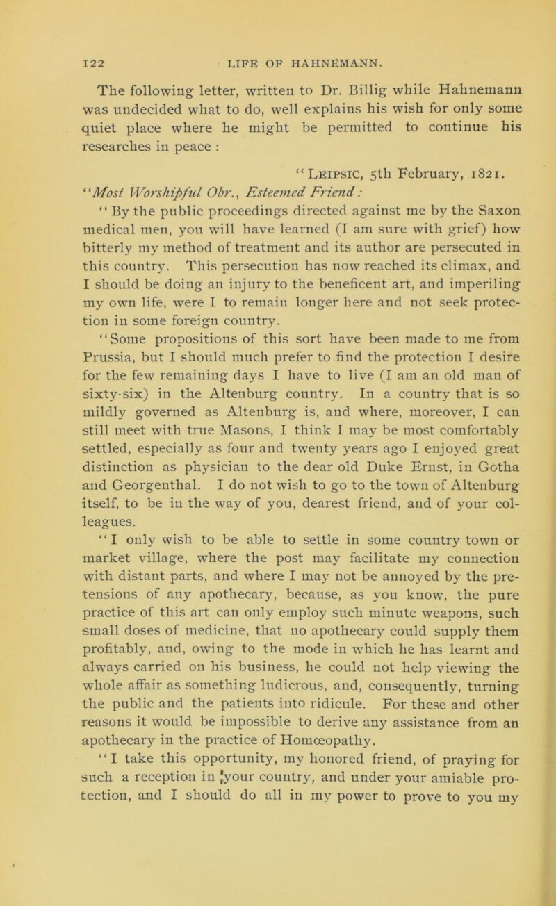 The following letter, written to Dr. Billig while Hahnemann was undecided what to do, well explains his wish for only some quiet place where he might be permitted to continue his researches in peace : “ Leipsic, 5th February, 1821. “Most Worshipful Obr., Esteemed Friend : “ By the public proceedings directed against me by the Saxon medical men, you will have learned (I am sure with grief) how bitterly my method of treatment and its author are persecuted in this country. This persecution has now reached its climax, and I should be doing an injury to the beneficent art, and imperiling my own life, were I to remain longer here and not seek protec- tion in some foreign country. “Some propositions of this sort have been made to me from Prussia, but I should much prefer to find the protection I desire for the few remaining days I have to live (I am an old man of sixty-six) in the Altenburg country. In a country that is so mildly governed as Altenburg is, and where, moreover, I can still meet with true Masons, I think I may be most comfortably settled, especially as four and twenty years ago I enjoyed great distinction as physician to the dear old Duke Ernst, in Gotha and Georgenthal. I do not wish to go to the town of Altenburg itself, to be in the way of you, dearest friend, and of your col- leagues. “I only wish to be able to settle in some country town or market village, where the post may facilitate my connection with distant parts, and where I may not be annoyed by the pre- tensions of any apothecary, because, as you know, the pure practice of this art can only employ such minute weapons, such small doses of medicine, that no apothecary could supply them profitably, and, owing to the mode in wThich he has learnt and always carried on his business, he could not help viewing the whole affair as something ludicrous, and, consequently, turning the public and the patients into ridicule. For these and other reasons it would be impossible to derive any assistance from an apothecary in the practice of Homoeopathy. “I take this opportunity, my honored friend, of praying for such a reception in Jyour country, and under your amiable pro- tection, and I should do all in my power to prove to you my