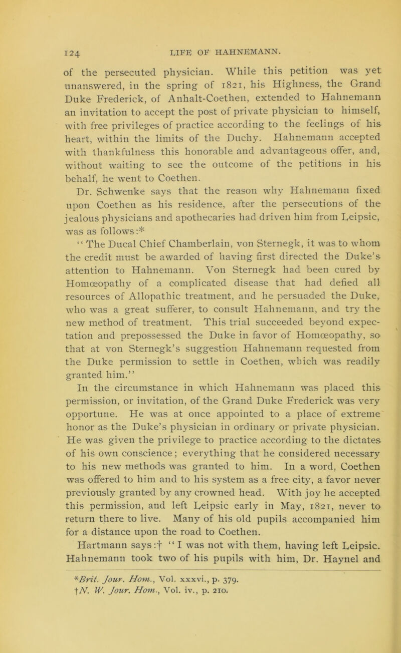 of the persecuted physician. While this petition was yet unanswered, in the spring of 1821, his Highness, the Grand Duke Frederick, of Anhalt-Coethen, extended to Hahnemann an invitation to accept the post of private physician to himself, with free privileges of practice according to the feelings of his heart, within the limits of the Duchy. Hahnemann accepted with thankfulness this honorable and advantageous offer, and, without waiting to see the outcome of the petitions in his behalf, he went to Coethen. Dr. Schwenke says that the reason why Hahnemann fixed upon Coethen as his residence, after the persecutions of the jealous physicians and apothecaries had driven him from Deipsic, was as follows:* “ The Ducal Chief Chamberlain, von Sternegk, it was to whom the credit must be awarded of having first directed the Duke’s attention to Hahnemann. Von Sternegk had been cured by Homoeopathy of a complicated disease that had defied all resources of Allopathic treatment, and he persuaded the Duke, who was a great sufferer, to consult Hahnemann, and try the new method of treatment. This trial succeeded beyond expec- tation and prepossessed the Duke in favor of Homoeopathy, so that at von Sternegk’s suggestion Hahnemann requested from the Duke permission to settle in Coethen, which was readily granted him.” In the circumstance in which Hahnemann was placed this permission, or invitation, of the Grand Duke Frederick was very opportune. He was at once appointed to a place of extreme honor as the Duke’s physician in ordinary or private physician. He wTas given the privilege to practice according to the dictates of his own conscience; everything that he considered necessary to his new methods was granted to him. In a word, Coethen was offered to him and to his system as a free city, a favor never previously granted by any crowned head. With joy he accepted this permission, and left Deipsic early in May, 1821, never to return there to live. Many of his old pupils accompanied him for a distance upon the road to Coethen. Hartmann says:f “ I was not with them, having left Leipsic. Hahnemann took two of his pupils with him, Dr. Haynel and *Brit. Jour. Horn., Vol. xxxvi., p. 379. tAr. IV. Jour. Horn., Vol. iv., p. 210.