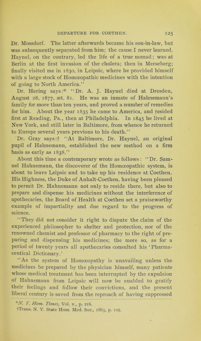 Dr. Mossdorf. The latter afterwards became his son-in-law, but was subsequently separated from him; the cause I never learned. Haynel, on the contrary, led the life of a true nomad; was at Berlin at the first invasion of the cholera; then in Merseberg; finally visited me in 1830, in Eeipsic, where he provided himself with a large stock of Homoeopathic medicines with the intention of going to North America.” Dr. Hering says:* ‘‘Dr. A. J. Haynel died at Dresden, August 28, 1877, set. 81. He was an inmate of Hahnemann’s family for more than ten years, and proved a number of remedies for him. About the year 1835 he came to America, and resided first at Reading, Pa., then at Philadelphia. In 1845 he lived at New York, and still later in Baltimore, from whence he returned to Europe several years previous to his death.” Dr. Gray says:f ‘‘At Baltimore, Dr. Haynel, an original pupil of Hahnemann, established the new method on a firm basis as early as 1838.” About this time a contemporary wrote as follows: ‘‘Dr. Sam- uel Hahnemann, the discoverer of the Homoeopathic system, is about to leave Eeipsic and to take up his residence at Coethen. His Highness, the Duke of Anhalt-Coethen, having been pleased to permit Dr. Hahnemann not only to reside there, but also to prepare and dispense his medicines without the interference of apothecaries, the Board of Health at Coethen set a praiseworthy example of impartiality and due regard to the progress of science. ‘‘They did not consider it right to dispute the claim of the experienced philosopher to shelter and protection, nor of the renowned chemist and professor of pharmacy to the right of pre- paring and dispensing his medicines; the more so, as for a period of twenty years all apothecaries consulted his ‘Pharma- ceutical Dictionary.’ ‘‘As the system of Homoeopathy is unavailing unless the medicines be prepared by the physician himself, many patients whose medical treatment has been interrupted by the expulsion of Hahnemann from Eeipsic will now be enabled to gratify their feelings and follow their convictions, and the present liberal century is saved from the reproach of having suppressed *-Y. Y. Horn. Times, Vol. v., p. 216. fTraus. N. Y. State Horn. Med. Soc., 1863, p. 105.