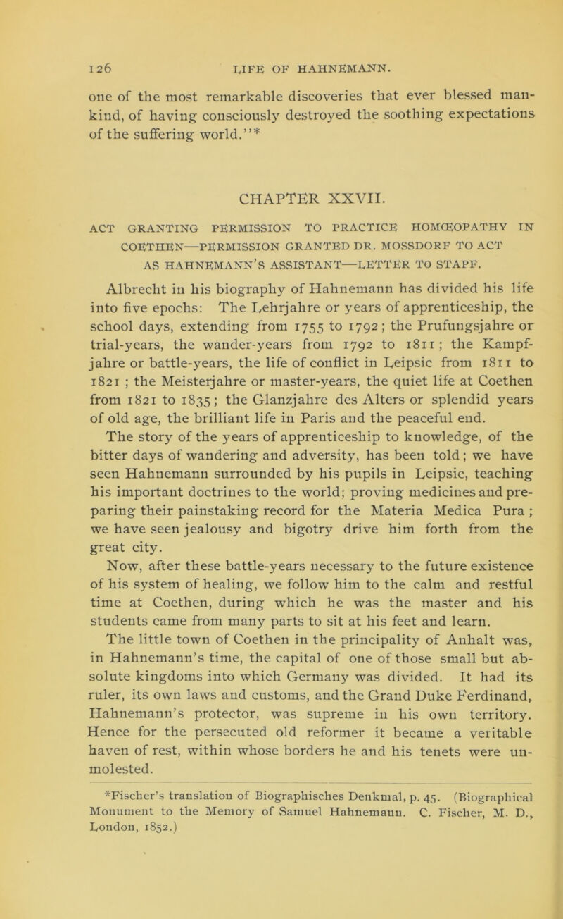 one of the most remarkable discoveries that ever blessed man- kind, of having consciously destroyed the soothing expectations of the suffering world.”* CHAPTER XXVII. ACT GRANTING PERMISSION TO PRACTICE HOMCEOPATHY IN COETHEN—PERMISSION GRANTED DR. MOSSDORF TO ACT AS HAHNEMANN’S ASSISTANT—LETTER TO STAPF. Albrecht in his biography of Hahnemann has divided his life into five epochs: The Lehrjalire or years of apprenticeship, the school days, extending from 1755 to 1792; the Prufungsjalire or trial-years, the wander-years from 1792 to 1811; the Kampf- jahre or battle-years, the life of conflict in Eeipsic from 1811 to 1821 ; the Meisteijahre or master-years, the quiet life at Coethen from 1821 to 1835; the Glanzjahre des Alters or splendid years of old age, the brilliant life in Paris and the peaceful end. The story of the years of apprenticeship to knowledge, of the bitter days of wandering and adversity, has been told ; we have seen Hahnemann surrounded by his pupils in Leipsic, teaching his important doctrines to the world; proving medicines and pre- paring their painstaking record for the Materia Medica Pura ; we have seen jealousy and bigotry drive him forth from the great city. Now, after these battle-years necessary to the future existence of his system of healing, we follow him to the calm and restful time at Coethen, during which he was the master and his students came from many parts to sit at his feet and learn. The little town of Coethen in the principality of Anhalt was, in Hahnemann’s time, the capital of one of those small but ab- solute kingdoms into which Germany was divided. It had its ruler, its own laws and customs, and the Grand Duke Ferdinand, Hahnemann’s protector, was supreme in his own territory. Hence for the persecuted old reformer it became a veritable haven of rest, within whose borders he and his tenets were un- molested. *Fischer’s translation of Biographisches Denkrual.p. 45. (Biographical Monument to the Memory of Samuel Hahnemann. C. Fischer, M. D., London, 1852.)