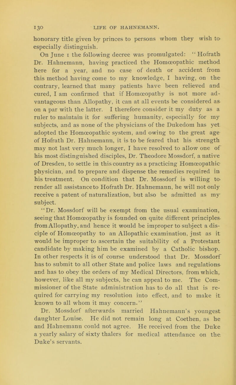 honorary title given by princes to persons whom they wish to- especially distinguish. On June i the following decree was promulgated: “ Hofrath Dr. Hahnemann, having practiced the Homoeopathic method here for a year, and no case of death or accident from this method having come to my knowledge, I having, on the contrary, learned that many patients have been relieved and cured, I am confirmed that if Homoeopathy is not more ad- vantageous than Allopathy, it can at all events be considered as on a par with the latter. I therefore consider it my duty as a ruler to maintain it for suffering humanity, especially for my subjects, and as none of the physicians of the Dukedom has yet adopted the Homoeopathic system, and owing to the great age of Hofrath Dr. Hahnemann, it is to be feared that his strength may not last very much longer, I have resolved to allow one of his most distinguished disciples, Dr. Theodore Mossdorf, a native of Dresden, to settle in this country as a practicing Homoeopathic physician, and to prepare and dispense the remedies required in his treatment. On condition that Dr. Mossdorf is willing to- render all assistance to Hofrath Dr. Hahnemann, he will not only receive a patent of naturalization, but also be admitted as my subject. “Dr. Mossdorf will be exempt from the usual examination, seeing that Homoeopathy is founded on quite different principles- from Allopathy, and hence it would be improper to subject a dis- ciple of Homoeopathy to an Allopathic examination, just as it would be improper to ascertain the suitability of a Protestant candidate b3' making him be examined by a Catholic bishop. In other respects it is of course understood that Dr. Mossdorf has to submit to all other State and police laws and regulations and has to obey the orders of my Medical Directors, from which, however, like all my subjects, he can appeal to me. The Com- missioner of the State administration has to do all that is re- quired for carrying my resolution into effect, and to make it known to all whom it may concern.” Dr. Mossdorf afterwards married Hahnemann’s youngest daughter Louise. He did not remain long at Coethen, as he and Hahnemann could not agree. He received from the Duke a yearly salary of sixty thalers for medical attendance on the Duke’s servants.