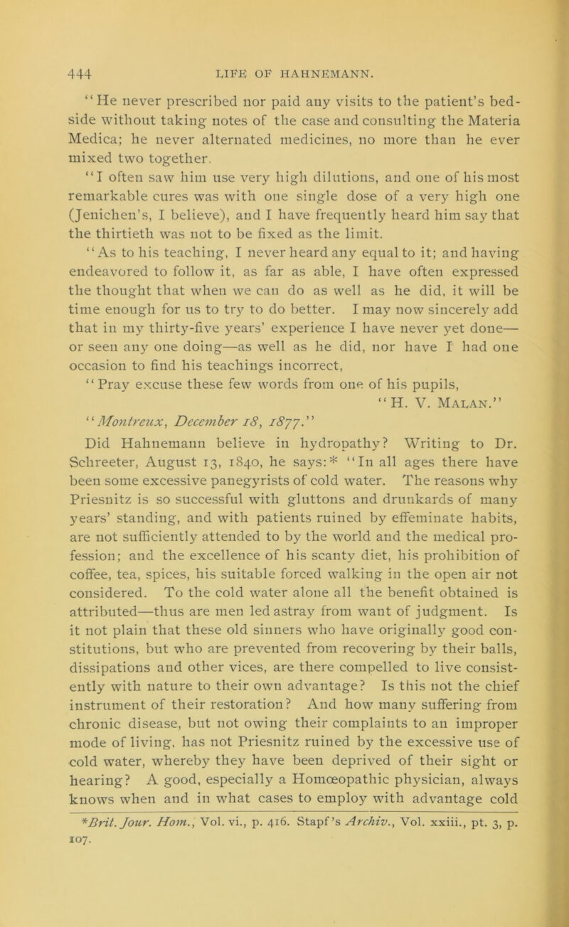 “ He never prescribed nor paid any visits to the patient’s bed- side without taking notes of the case and consulting the Materia Medica; he never alternated medicines, no more than he ever mixed two together. “I often saw him use very high dilutions, and one of his most remarkable cures was with one single dose of a very high one (Jenichen’s, I believe), and I have frequently heard him say that the thirtieth was not to be fixed as the limit. “As to his teaching, I never heard any equal to it; and having endeavored to follow it, as far as able, I have often expressed the thought that when we can do as well as he did, it will be time enough for us to try to do better. I may now sincerely add that in my thirty-five years’ experience I have never yet done— or seen any one doing—as well as he did, nor have I had one occasion to find his teachings incorrect, “ Pray excuse these few words from one of his pupils, “H. V. Maean.” “ Montreux, December 18, 1877. Did Hahnemann believe in hydropathy? Writing to Dr. Sclireeter, August 13, 1840, he says:* “In all ages there have been some excessive panegyrists of cold water. The reasons why Priesnitz is so successful with gluttons and drunkards of many years’ standing, and with patients ruined by effeminate habits, are not sufficiently attended to by the world and the medical pro- fession; and the excellence of his scanty diet, his prohibition of coffee, tea, spices, his suitable forced walking in the open air not considered. To the cold water alone all the benefit obtained is attributed—thus are men led astray from want of judgment. Is it not plain that these old sinners who have originally good con- stitutions, but who are prevented from recovering by their balls, dissipations and other vices, are there compelled to live consist- ently with nature to their own advantage? Is this not the chief instrument of their restoration? And how many suffering from chronic disease, but not owing their complaints to an improper mode of living, has not Priesnitz ruined by the excessive use of cold water, whereby they have been deprived of their sight or hearing? A good, especially a Homoeopathic physician, always knows when and in what cases to employ with advantage cold *Brit. Jour. Horn., Vol. vi., p. 416. Stapf’s Archiv., Vol. xxiii., pt. 3, p. 107.