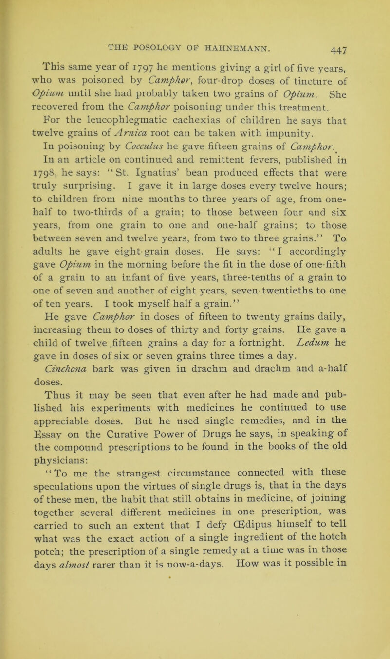 This same year of 1797 he mentions giving a girl of five years, who was poisoned by Camphor, four-drop doses of tincture of Opium until she had probably taken two grains of Opium. She recovered from the Camphor poisoning under this treatment. For the leucophlegmatic cachexias of children he says that twelve grains of Arnica root can be taken with impunity. In poisoning by Cocculus he gave fifteen grains of Camphor. In an article on continued and remittent fevers, published in 1798, he says: “St. Ignatius’ bean produced effects that were truly surprising. I gave it in large doses every twelve hours; to children from nine months to three years of age, from one- half to two-thirds of a grain; to those between four and six years, from one grain to one and one-half grains; to those between seven and twelve years, from two to three grains.” To adults he gave eight-grain doses. He says: “I accordingly gave Opium in the morning before the fit in the dose of one-fifth of a grain to an infant of five years, three-tenths of a grain to one of seven and another of eight years, seven-twentieths to one of ten years. I took myself half a grain.” He gave Camphor in doses of fifteen to twenty grains daily, increasing them to doses of thirty and forty grains. He gave a child of twelve fifteen grains a day for a fortnight. Ledum he gave in doses of six or seven grains three times a day. Cinchona bark was given in drachm and drachm and a-half doses. Thus it may be seen that even after he had made and pub- lished his experiments with medicines he continued to use appreciable doses. But he used single remedies, and in the Essay on the Curative Power of Drugs he says, in speaking of the compound prescriptions to be found in the books of the old physicians: “To me the strangest circumstance connected with these speculations upon the virtues of single drugs is, that in the days of these men, the habit that still obtains in medicine, of joining together several different medicines in one prescription, was carried to such an extent that I defy (Edipus himself to tell what was the exact action of a single ingredient of the hotch potch; the prescription of a single remedy at a time was in those days almost rarer than it is now-a-days. How was it possible in