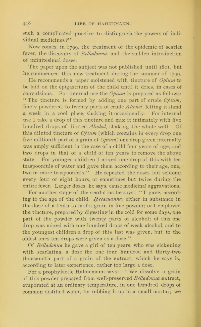 such a complicated practice to distinguish the powers of indi- vidual medicines?” Now comes, in 1799, the treatment of the epidemic of scarlet fever, the discovery of Bellado?ma, and the sudden introduction of infinitesimal doses. The paper upon the subject was not published until 1801, but he, commenced this new treatment during the summer of 1799. He recommends a paper moistened with tincture of Opium to be laid on the epigastrium of the child until it dries, in cases of convulsions. For internal use the Ophun is prepared as follows: “The tincture is formed by adding one part of crude OpiumY finely powdered, to twenty parts of crude Alcohol, letting it stand a week in a cool place, shaking it occasionally. For internal use I take a drop of this tincture and mix it intimately with five hundred drops of diluted Alcohol, shaking the whole well. Of this diluted tincture of Opiuiti (which contains in every drop one five-millionth part of a grain of Opium) one drop given internally was amply sufficient in the case of a child four years of age, and twTo drops in that of a child of ten j^ears to remove the above state. For younger children I mixed one drop of this with ten teaspoonfuls of water and gave them according to their age, one, two or more teaspoonfuls.” He repeated the doses but seldom; every four or eight hours, or sometimes but twice during the entire fever. Larger doses, he says, cause medicinal aggravations. For another stage of the scarlatina he says : ‘‘I gave, accord- ing to the age of the child, Ipecacuanha, either in substance in the dose of a tenth to half a grain in fine powder; or I employed the tincture, prepared by digesting in the cold for some days, one part of the powrder with twenty parts of alcohol; of this one drop was mixed with one hundred drops of weak alcohol, and to the youngest children a drop of this last was given, but to the oldest ones ten drops were given as a dose.” Of Belladonna he gave a girl of ten years, who was sickening with scarlatina, a dose the one four hundred and thirty-two thousandth part of a grain of the extract, which he says is, according to later experience, rather too large a dose. For a prophylactic Hahnemann says: ‘‘We dissolve a grain of this powder prepared from well-preserved Belladonna extract, evaporated at an ordinary temperature, in one hundred drops of common distilled water, by rubbing it up in a small mortar; we