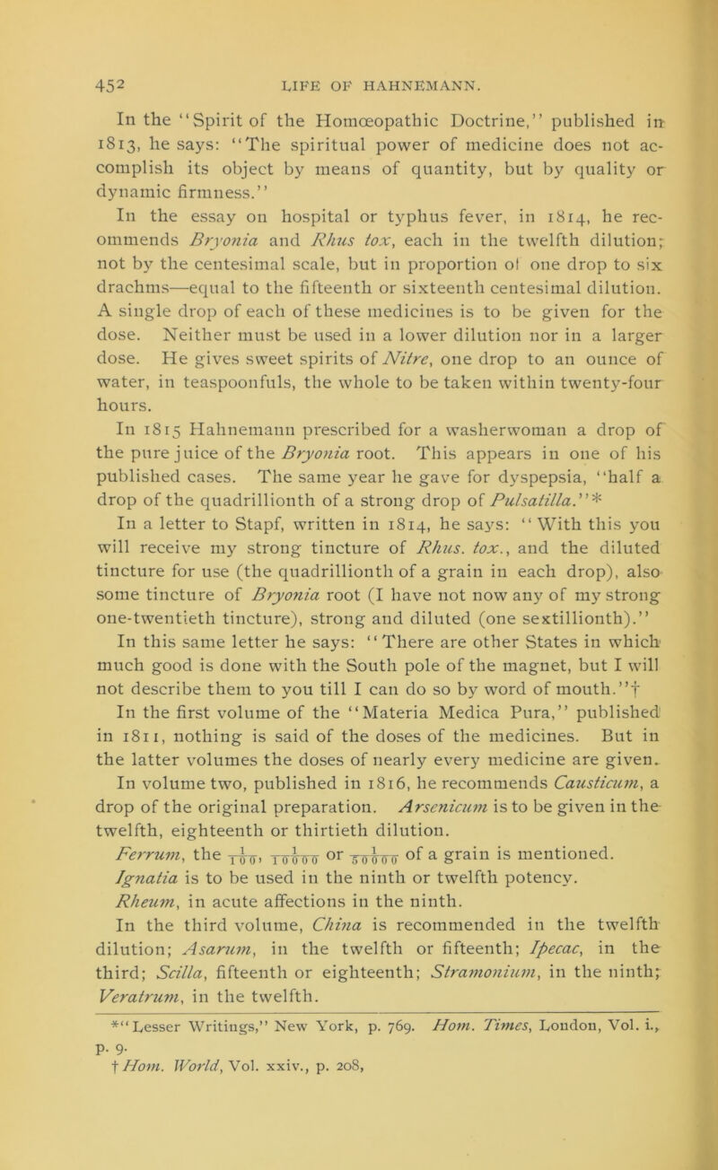 In the “Spirit of the Homoeopathic Doctrine,” published in 1813, he says: “The spiritual power of medicine does not ac- complish its object by means of quantity, but by quality or dynamic firmness.” In the essay on hospital or typhus fever, in 1814, he rec- ommends Bryonia and Rhus tox, each in the twelfth dilution; not by the centesimal scale, but in proportion o! one drop to six drachms—equal to the fifteenth or sixteenth centesimal dilution. A single drop of each of these medicines is to be given for the dose. Neither must be used in a lower dilution nor in a larger dose. He gives sweet spirits of Nitre, one drop to an ounce of water, in teaspoonfuls, the whole to be taken within twenty-four hours. In 1815 Hahnemann prescribed for a washerwoman a drop of the pure juice of the Bryonia root. This appears in one of his published cases. The same year he gave for dyspepsia, “half a drop of the quadrillionth of a strong drop of Pulsatilla.”* In a letter to Stapf, written in 1814, he says: “ With this you will receive my strong tincture of Rhus, tox., and the diluted tincture for use (the quadrillionth of a grain in each drop), also some tincture of Bryo?iia root (I have not now any of my strong one-twentieth tincture), strong and diluted (one sextillionth).” In this same letter he says: “ There are other States in which much good is done with the South pole of the magnet, but I will not describe them to you till I can do so by word of mouth.”f In the first volume of the “Materia Medica Pura,” published in 1811, nothing is said of the doses of the medicines. But in the latter volumes the doses of nearly every medicine are given. In volume two, published in 1816, he recommends Causticum, a drop of the original preparation. Arsenicum is to be given in the twelfth, eighteenth or thirtieth dilution. Ferrum, the yimjT or fuffe a grain is mentioned. Ignatia is to be used in the ninth or twelfth potency. Rheum, in acute affections in the ninth. In the third volume, China is recommended in the twelfth dilution; Asarum, in the twelfth or fifteenth; Ipecac, in the third; Scilla, fifteenth or eighteenth; Stramonium, in the ninth; Veratrum, in the twelfth. *“Lesser Writings,” New York, p. 769. Horn. Times, lyondou, Vol. i., p. 9. | Horn. World, Vol. xxiv., p. 208,