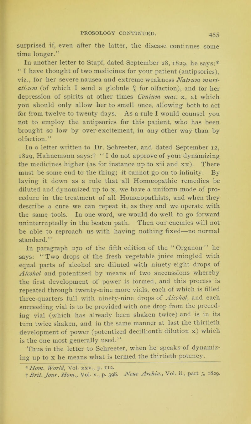 surprised if, even after the latter, the disease continues some time longer.” In another letter to Stapf, dated September 28, 1829, he says:* “ I have thought of two medicines for your patient (antipsorics), viz., for her severe nausea and extreme weakness Nahum muri- aticum (of which I send a globule % for olfaction), and for her depression of spirits at other times Conium mac. x, at which you should only allow her to smell once, allowing both to act for from twelve to twenty days. As a rule I would counsel you not to employ the antipsorics for this patient, who has been brought so low by over-excitement, in any other way than by olfaction.” In a letter written to Dr. Schreeter, and dated September 12, 1829, Hahnemann says:f “ I do not approve of your dynamizing the medicines higher (as for instance up to xii and xx). There must be some end to the thing; it cannot go on to infinity. By laying it down as a rule that all Homoeopathic remedies be diluted and dynamized up to x, we have a uniform mode of pro- cedure in the treatment of all Homceopathists, and when they describe a cure we can repeat it, as they and we operate with the same tools. In one word, we would do well to go forward uninterruptedly in the beaten path. Then our enemies will not be able to reproach us with having nothing fixed—no normal standard.” In paragraph 270 of the fifth edition of the “Organon” he says: “Two drops of the fresh vegetable juice mingled with equal parts of alcohol are diluted with ninety eight drops of Alcohol and potentized by means of two succussious whereby the first development of power is formed, and this process is repeated through twenty-nine more vials, each of which is filled three-quarters full with ninety-nine drops of Alcohol, and each succeeding vial is to be provided with one drop from the preced- ing vial (which has already been shaken twice) and is in its turn twice shaken, and in the same manner at last the thirtieth development of power (potentized decillionth dilution x) which is the one most generally used.” Thus in the letter to Schreeter, when he speaks of dynamiz- ing up to x he means what is termed the thirtieth potency. * Horn. World, Vol. xxv., p. 112. t Brit. Jour. Horn., Vol. v., p. 398. Neue Arcliiv., Vol. ii., part 3, 1829.