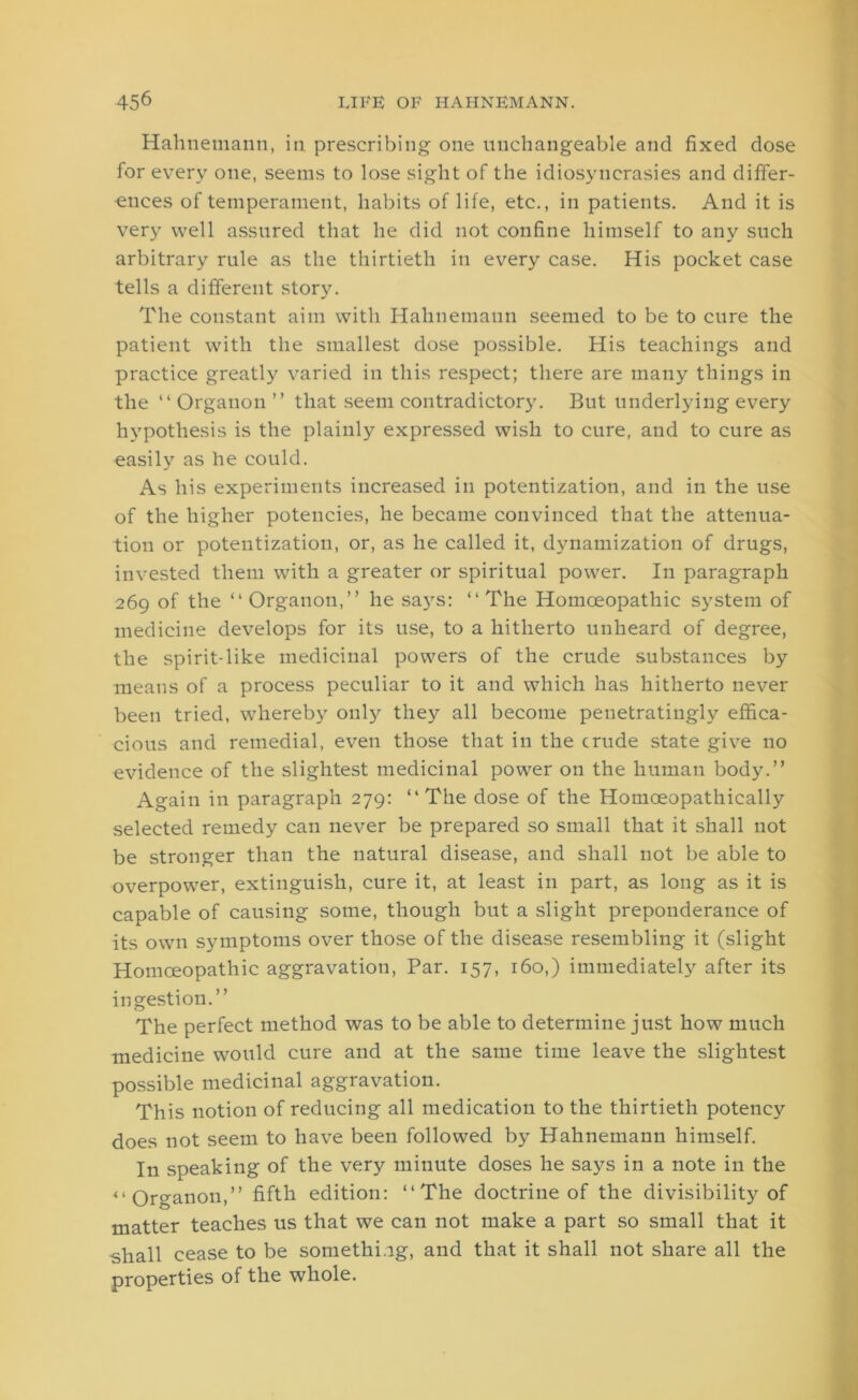 Hahnemann, in prescribing one unchangeable and fixed dose for every one, seems to lose sight of the idiosyncrasies and differ- ences of temperament, habits of life, etc., in patients. And it is very well assured that he did not confine himself to any such arbitrary rule as the thirtieth in every case. His pocket case tells a different story. The constant aim with Hahnemann seemed to be to cure the patient with the smallest dose possible. His teachings and practice greatly varied in this respect; there are many things in the “ Organon ” that seem contradictory. But underlying every hypothesis is the plainly expressed wish to cure, and to cure as easily as he could. As his experiments increased in potentization, and in the use of the higher potencies, he became convinced that the attenua- tion or potentization, or, as he called it, dynamization of drugs, invested them with a greater or spiritual power. In paragraph 269 of the “Organon,” he says: “The Homoeopathic system of medicine develops for its use, to a hitherto unheard of degree, the spirit-like medicinal powers of the crude substances by means of a process peculiar to it and which has hitherto never been tried, whereby only they all become penetratingly effica- cious and remedial, even those that in the crude state give no evidence of the slightest medicinal power on the human body.” Again in paragraph 279: “The dose of the Homoeopathically selected remedy can never be prepared so small that it shall not be stronger than the natural disease, and shall not be able to overpower, extinguish, cure it, at least in part, as long as it is capable of causing some, though but a slight preponderance of its own symptoms over those of the disease resembling it (slight Homoeopathic aggravation, Par. 157, 160,) immediately after its in gestiou.” The perfect method was to be able to determine just how much medicine would cure and at the same time leave the slightest possible medicinal aggravation. This notion of reducing all medication to the thirtieth potency does not seem to have been followed by Hahnemann himself. In speaking of the very minute doses he says in a note in the “Organon,” fifth edition: “The doctrine of the divisibility of matter teaches us that we can not make a part so small that it -shall cease to be something, and that it shall not share all the properties of the whole.