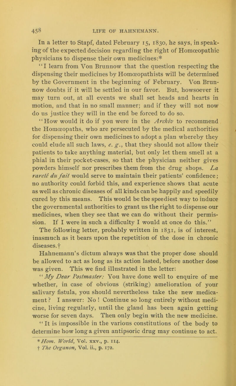 In a letter to Stapf, dated February 15, 1830, he says, in speak- ing of the expected decision regarding the right of Homoeopathic physicians to dispense their own medicines:* “I learn from Von Brunnow that the question respecting the dispensing their medicines by Homceopathists will be determined by the Government in the beginning of February. Von Brun- now doubts if it will be settled in our favor. But, howsoever it may turn out, at all events we shall set heads and hearts in motion, and that in no small manner; and if they will not now do us justice the}'’ will in the end be forced to do so. “How would it do if you were in the Arcliiv to recommend the Homoeopaths, who are persecuted by the medical authorities for dispensing their own medicines to adopt a plan whereby they could elude all such laws, e. g., that they should not allow their patients to take anything material, but only let them smell at a phial in their pocket-cases, so that the physician neither gives powders himself nor prescribes them from the drug shops. La rarete du fait would serve to maintain their patients’ confidence; no authority could forbid this, and experience shows that acute as well as chronic diseases of all kinds can be happily and speedily cured by this means. This would be the speediest way to induce the governmental authorities to grant us the right to dispense our medicines, when they see that we can do without their permis- sion. If I were in such a difficulty I would at once do this.” The following letter, probably written in 1831, is of interest, inasmuch as it bears upon the repetition of the dose in chronic diseases.f Hahnemann’s dictum always was that the proper dose should be allowed to act as long as its action lasted, before another dose was given. This we find illustrated in the letter: “My Dear Postmaster: You have done well to enquire of me whether, in case of obvious (striking) amelioration of your salivary fistula, you should nevertheless take the new medica- ment? I answer: No! Continue so long entirely without medi- cine, living regularly, until the gland has been again getting worse for seven days. Then only begin with the new medicine. “It is impossible in the various constitutions of the body to determine how long a given antipsoric drug may continue to act. * Horn. World, Vol. xxv., p. 114. f The Organon, Vol. ii., p. 172.