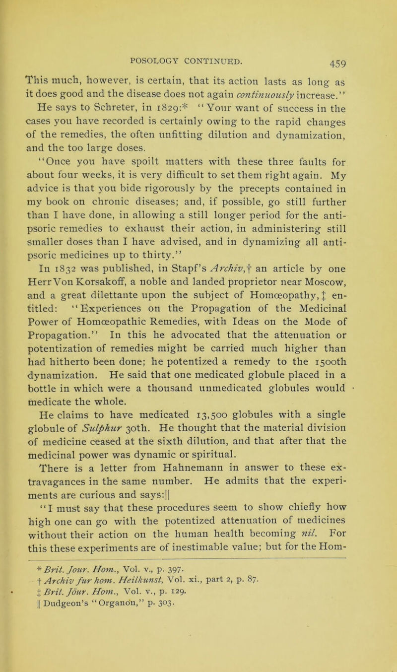 This much, however, is certain, that its action lasts as long as it does good and the disease does not again continuously increase.” He says to Schreter, in 1829:* “Your want of success in the cases you have recorded is certainly owing to the rapid changes of the remedies, the often unfitting dilution and dynamization, and the too large doses. “Once you have spoilt matters with these three faults for about four weeks, it is very difficult to set them right again. My advice is that you bide rigorously by the precepts contained in my book on chronic diseases; and, if possible, go still further than I have done, in allowing a still longer period for the anti- psoric remedies to exhaust their action, in administering still smaller doses than I have advised, and in dynamizing all anti- psoric medicines up to thirty.” In 1832 was published, in Stapf’s Archiv,f an article by one Herr Von Korsakoff, a noble and landed proprietor near Moscow, and a great dilettante upon the subject of Homoeopathy, X en- titled: “Experiences on the Propagation of the Medicinal Power of Homoeopathic Remedies, with Ideas on the Mode of Propagation.” In this he advocated that the attenuation or potentization of remedies might be carried much higher than had hitherto been done; he potentized a remedy to the 1500th dynamization. He said that one medicated globule placed in a bottle in which were a thousand unmedicated globules would medicate the whole. He claims to have medicated 13,500 globules with a single globule of Sulphur 30th. He thought that the material division of medicine ceased at the sixth dilution, and that after that the medicinal power was dynamic or spiritual. There is a letter from Hahnemann in answer to these ex- travagances in the same number. He admits that the experi- ments are curious and says:|| “I must say that these procedures seem to show chiefly how high one can go with the potentized attenuation of medicines without their action on the human health becoming nil. For this these experiments are of inestimable value; but for the Hom- * Brit. Jour. Horn., Vol. v., p. 397* f Archiv fur horn. Heilkunst, Vol. xi., part 2, p. 87. % Brit. Jour. Horn., Vol. v., p. 129. || Dudgeon’s “Organon,” p. 303.