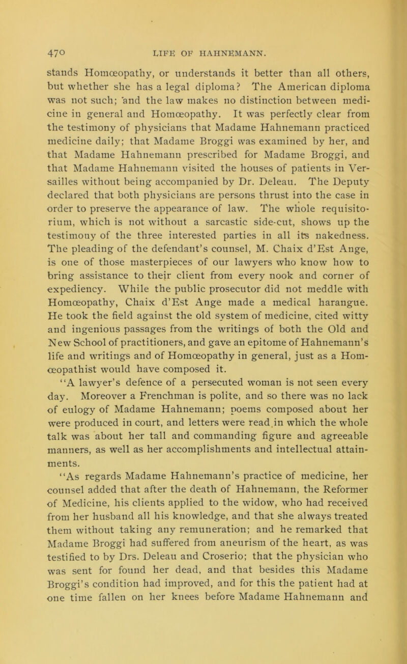 stands Homoeopathy, or understands it better than all others, but whether she has a legal diploma? The American diploma was not such; and the law makes no distinction between medi- cine in general and Homoeopathy. It was perfectly clear from the testimony of physicians that Madame Hahnemann practiced medicine daily; that Madame Broggi was examined by her, and that Madame Hahnemann prescribed for Madame Broggi, and that Madame Hahnemann visited the houses of patients in Ver- sailles without being accompanied by Dr. Deleau. The Deputy declared that both physicians are persons thrust into the case in order to preserve the appearance of law. The whole requisito- rium, which is not without a sarcastic side-cut, shows up the testimony of the three interested parties in all its nakedness. The pleading of the defendant’s counsel, M. Chaix d’Est Ange, is one of those masterpieces of our lawyers who know how to bring assistance to their client from every nook and corner of expediency. While the public prosecutor did not meddle with Homoeopathy, Chaix d’Est Ange made a medical harangue. He took the field against the old system of medicine, cited witty and ingenious passages from the writings of both the Old and New School of practitioners, and gave an epitome of Hahnemann’s life and writings and of Homoeopathy in general, just as a Hom- ceopathist would have composed it. “A lawyer’s defence of a persecuted woman is not seen every day. Moreover a Frenchman is polite, and so there was no lack of eulogy of Madame Hahnemann; poems composed about her were produced in court, and letters were read in which the whole talk was about her tall and commanding figure and agreeable manners, as well as her accomplishments and intellectual attain- ments. “As regards Madame Hahnemann’s practice of medicine, her counsel added that after the death of Hahnemann, the Reformer of Medicine, his clients applied to the widow, who had received from her husband all his knowledge, and that she always treated them without taking any remuneration; and he remarked that Madame Broggi had suffered from aneurism of the heart, as was testified to by Drs. Deleau and Croserio; that the physician who was sent for found her dead, and that besides this Madame Broggi’s condition had improved, and for this the patient had at one time fallen on her knees before Madame Hahnemann and