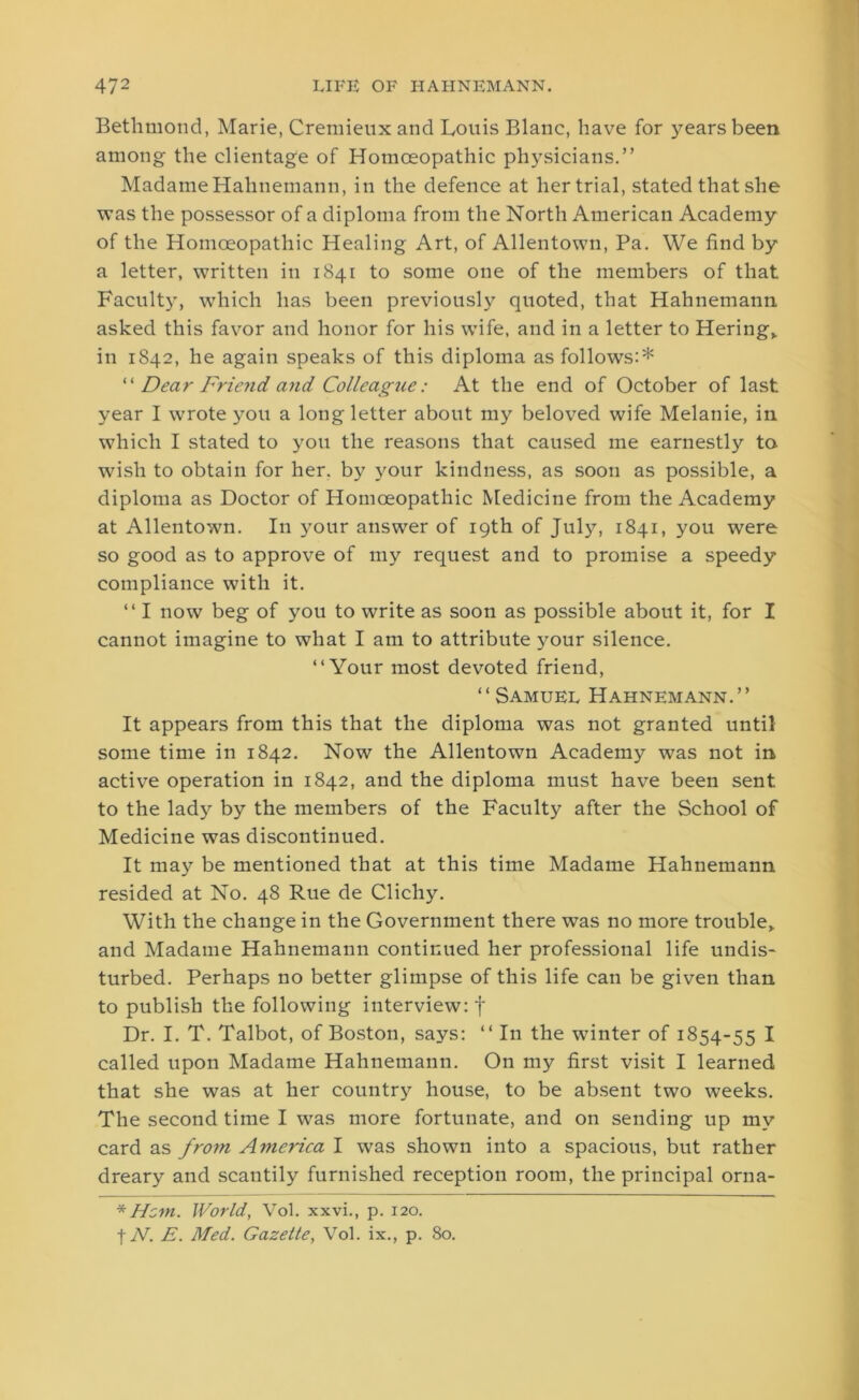 Bethmond, Marie, Cremieuxand Louis Blanc, have for years been among the clientage of Homoeopathic physicians.” Madame Hahnemann, in the defence at her trial, stated that she was the possessor of a diploma from the North American Academy of the Homoeopathic Healing Art, of Allentown, Pa. We find by a letter, written in 1841 to some one of the members of that Faculty, which has been previously quoted, that Hahnemann asked this favor and honor for his wife, and in a letter to Hering,. in 1842, he again speaks of this diploma as follows:* “ Dear Friend and Colleagtie: At the end of October of last year I wrote you a long letter about my beloved wife Melanie, in which I stated to you the reasons that caused me earnestly to wish to obtain for her. by your kindness, as soon as possible, a diploma as Doctor of Homoeopathic Medicine from the Academy at Allentown. In your answer of 19th of July, 1841, you were so good as to approve of my request and to promise a speedy compliance with it. “ I now beg of you to write as soon as possible about it, for I cannot imagine to what I am to attribute your silence. “Your most devoted friend, “Samuel Hahnemann.” It appears from this that the diploma was not granted until some time in 1842. Now the Allentown Academy wTas not in active operation in 1842, and the diploma must have been sent to the lady by the members of the Faculty after the School of Medicine was discontinued. It may be mentioned that at this time Madame Hahnemann resided at No. 48 Rue de Clichy. With the change in the Government there was no more trouble, and Madame Hahnemann continued her professional life undis- turbed. Perhaps no better glimpse of this life can be given than to publish the following interview: f Dr. I. T. Talbot, of Boston, says: “ In the winter of 1854-55 I called upon Madame Hahnemann. On my first visit I learned that she was at her country house, to be absent two weeks. The second time I wras more fortunate, and on sending up my card as from America I was shown into a spacious, but rather dreary and scantily furnished reception room, the principal orna- * Hem. World, Vol. xxvi., p. 120. | N. E. Med. Gazette, Vol. ix., p. 80.