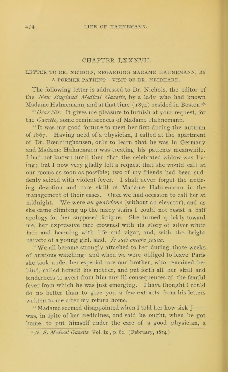 CHAPTER LXXXVII. EETTER TO DR. NICHOLS, REGARDING MADAME HAHNEMANN, BY A FORMER PATIENT—VISIT OF DR. NEIDHARD. The following letter is addressed to Dr. Nichols, the editor of the New England Medical Gazette, by a lady who had known Madame Hahnemann, and at that time (1874) resided in Boston:* “Dear Sir: It gives me pleasure to furnish at your request, for the Gazette, some reminiscences of Madame Hahnemann. “ It was my good fortune to meet her first during the autumn of 1867. Having need of a physician, I called at the apartment of Dr. Boenninghausen, only to learn that he was in Germany and Madame Hahnemann was treating his patients meanwhile. I had not known until then that the celebrated widow was liv- ing; but I now very gladly left a request that she would call at our rooms as soon as possible; two of my friends had been sud- denly seized with violent fever. I shall never forget the untir- ing devotion and rare skill of Madame Hahnemann in the management of their cases. Once we had occasion to call her at midnight. We were an quatrieme (without an elevator), and as she came climbing up the many stairs I could not resist a half apology for her supposed fatigue. She turned quickly toward me, her expressive face crowned with its glory of silver white hair and beaming with life and vigor, and, with the bright naivete of a young girl, said, Je siiis encore jeune. “We all became strongly attached to her during those weeks of anxious watching; and when we were obliged to leave Paris she took under her especial care our brother, who remained be- hind, called herself his mother, and put forth all her skill and tenderness to avert from him any ill consequences of the fearful fever from which he was just emerging. I have thought I could do no better than to give you a few extracts from his letters written to me after my return home. ‘ ‘ Madame seemed disappointed when I told her how sick J was, in spite of her medicines, and said he ought, when he got home, to put himself under the care of a good physician, a * TV. E. Medical Gazette, Vol. ix., p. 81. (February, 1874.)