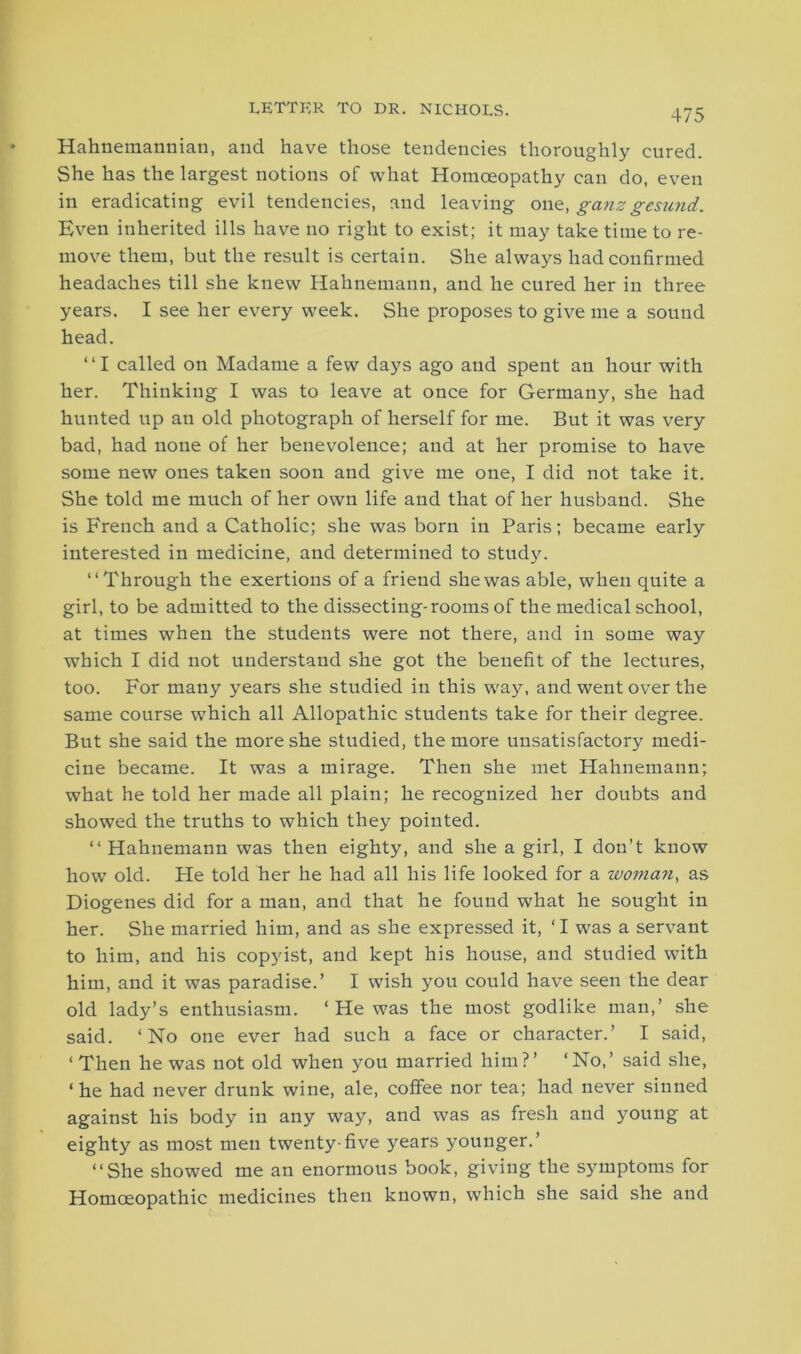 LETTER TO DR. NICHOLS. Hahnemannian, and have those tendencies thoroughly cured. She has the largest notions of what Homoeopathy can do, even in eradicating evil tendencies, and leaving on a, ganz gesund. Even inherited ills have no right to exist; it may take time to re- move them, but the result is certain. She always had confirmed headaches till she knew Hahnemann, and he cured her in three years. I see her every week. She proposes to give me a sound head. “I called on Madame a few days ago and spent an hour with her. Thinking I was to leave at once for Germany, she had hunted up an old photograph of herself for me. But it was very bad, had none of her benevolence; and at her promise to have some new ones taken soon and give me one, I did not take it. She told me much of her own life and that of her husband. She is French and a Catholic; she was born in Paris; became early interested in medicine, and determined to study. “Through the exertions of a friend she was able, when quite a girl, to be admitted to the dissecting-rooms of the medical school, at times when the students were not there, and in some way which I did not understand she got the benefit of the lectures, too. For many years she studied in this way, and went over the same course wrhich all Allopathic students take for their degree. But she said the more she studied, the more unsatisfactory medi- cine became. It was a mirage. Then she met Hahnemann; what he told her made all plain; he recognized her doubts and showed the truths to which they pointed. “ Hahnemann was then eighty, and she a girl, I don’t know how old. He told her he had all his life looked for a woman, as Diogenes did for a man, and that he found what he sought in her. She married him, and as she expressed it, ‘ I was a servant to him, and his copyist, and kept his house, and studied with him, and it was paradise.’ I wish you could have seen the dear old lady’s enthusiasm. ‘ He was the most godlike man,’ she said. ‘No one ever had such a face or character.’ I said, ‘ Then he was not old when you married him?’ ‘No,’ said she, ‘ he had never drunk wine, ale, coffee nor tea; had never sinned against his body in any way, and was as fresh and young at eighty as most men twenty-five years younger.’ “She showed me an enormous book, giving the symptoms for Homoeopathic medicines then known, which she said she and