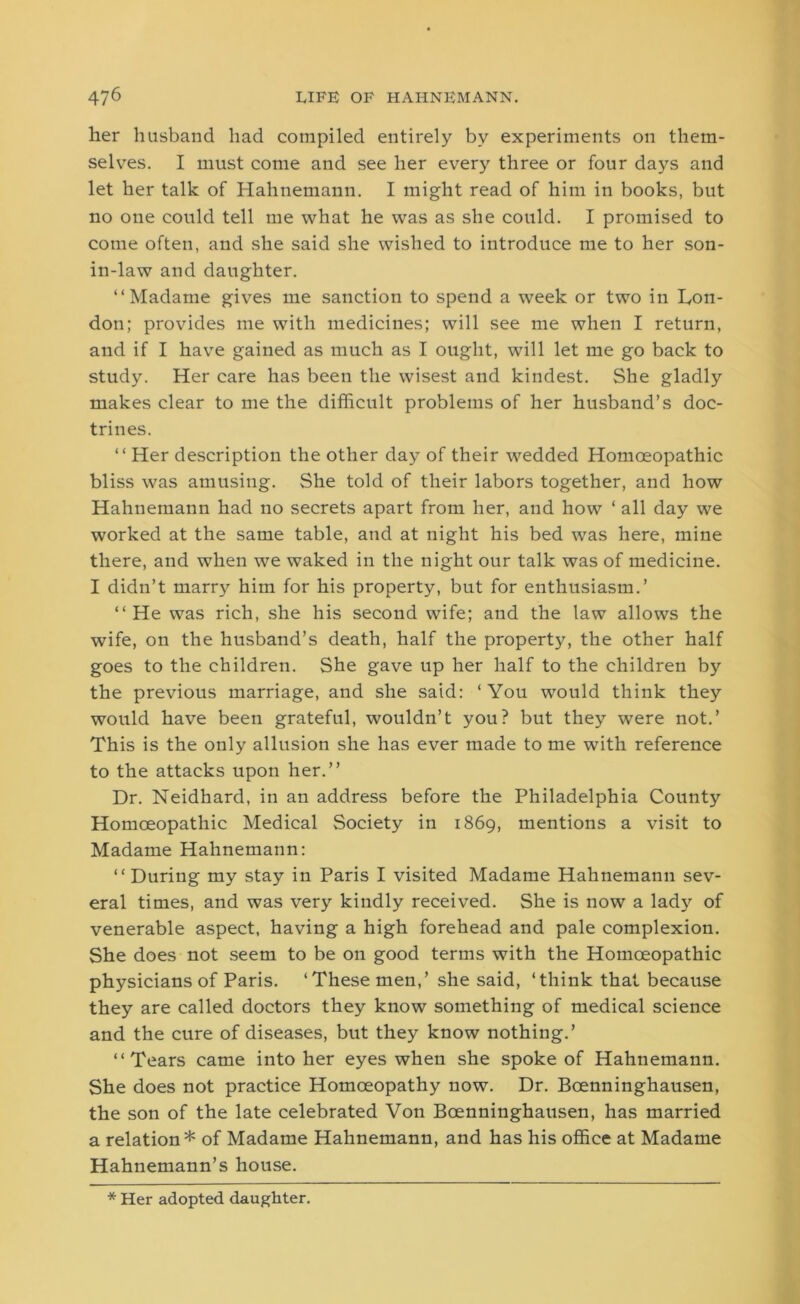 her husband had compiled entirely by experiments on them- selves. I must come and see her every three or four days and let her talk of Hahnemann. I might read of him in books, but no one could tell me what he was as she could. I promised to come often, and she said she wished to introduce me to her son- in-law and daughter. “Madame gives me sanction to spend a week or two in Lon- don; provides me with medicines; will see me when I return, and if I have gained as much as I ought, will let me go back to study. Her care has been the wisest and kindest. She gladly makes clear to me the difficult problems of her husband’s doc- trines. “ Her description the other day of their wedded Homoeopathic bliss was amusing. She told of their labors together, and how Hahnemann had no secrets apart from her, and how ‘ all day we worked at the same table, and at night his bed was here, mine there, and when we waked in the night our talk was of medicine. I didn’t marry him for his property, but for enthusiasm.’ “He was rich, she his second wife; and the law allows the wife, on the husband’s death, half the property, the other half goes to the children. She gave up her half to the children by the previous marriage, and she said: ‘You would think they would have been grateful, wouldn’t you? but they were not.’ This is the only allusion she has ever made to me with reference to the attacks upon her.” Dr. Neidhard, in an address before the Philadelphia County Homoeopathic Medical Society in 1869, mentions a visit to Madame Hahnemann: “During my stay in Paris I visited Madame Hahnemann sev- eral times, and was very kindly received. She is now a lad}'- of venerable aspect, having a high forehead and pale complexion. She does not seem to be on good terms with the Homoeopathic physicians of Paris. ‘These men,’ she said, ‘think that because they are called doctors they know something of medical science and the cure of diseases, but they know nothing.’ “Tears came into her eyes when she spoke of Hahnemann. She does not practice Homoeopathy now. Dr. Bcenninghausen, the son of the late celebrated Von Boenninghausen, has married a relation* of Madame Hahnemann, and has his office at Madame Hahnemann’s house. * Her adopted daughter.