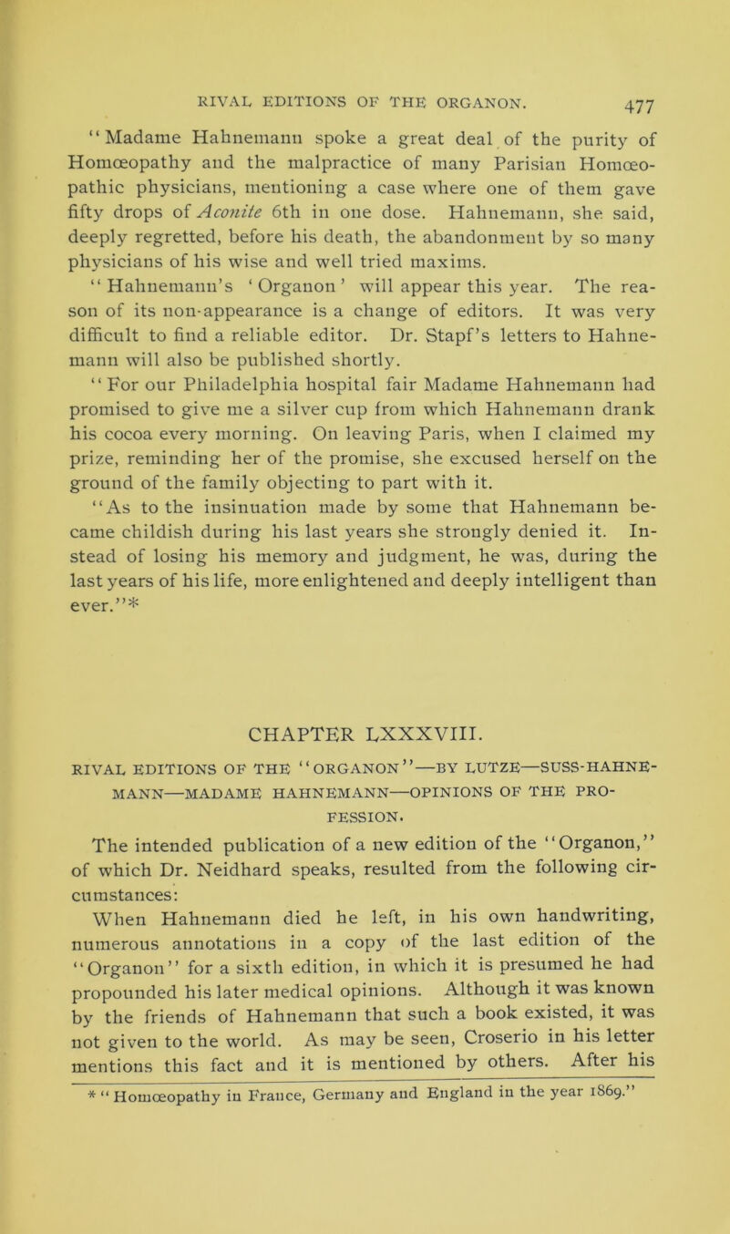 “Madame Hahnemann spoke a great deal of the purity of Homoeopathy and the malpractice of many Parisian Homoeo- pathic physicians, mentioning a case where one of them gave fifty drops of Aconite 6th in one dose. Hahnemann, she said, deeply regretted, before his death, the abandonment by so many physicians of his wise and well tried maxims. “Hahnemann’s ‘Organon’ will appear this year. The rea- son of its non-appearance is a change of editors. It was very difficult to find a reliable editor. Dr. Stapf’s letters to Hahne- mann will also be published shortly. “ For our Philadelphia hospital fair Madame Hahnemann had promised to give me a silver cup from which Hahnemann drank his cocoa every morning. On leaving Paris, when I claimed my prize, reminding her of the promise, she excused herself on the ground of the family objecting to part with it. “As to the insinuation made by some that Hahnemann be- came childish during his last years she strongly denied it. In- stead of losing his memory and judgment, he was, during the last years of his life, more enlightened and deeply intelligent than ever.’’* CHAPTER LXXXVIII. RIVAL EDITIONS OF THE “ORGANON”—BY LUTZE—SUSS-HAHNE- MANN—MADAME HAHNEMANN—OPINIONS OF THE PRO- FESSION. The intended publication of a new edition of the “Organon,” of which Dr. Neidhard speaks, resulted from the following cir- cumstances: When Hahnemann died he left, in his own handwriting, numerous annotations in a copy of the last edition of the “Organon” for a sixth edition, in which it is presumed he had propounded his later medical opinions. Although it was known by the friends of Hahnemann that such a book existed, it was not given to the world. As may be seen, Croserio in his letter mentions this fact and it is mentioned by others. After his * “ Homceopathy iu France, Germany and England in the yeai 1S69.