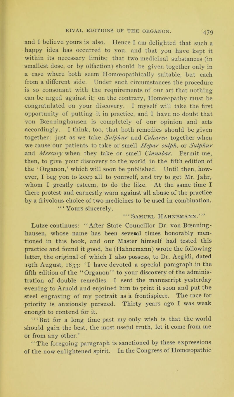 and I believe yours is also. Hence I am delighted that such a happy idea has occurred to you, and that you have kept it within its necessary limits; that two medicinal substances (in smallest dose, or by olfaction) should be given together only in a case where both seem Hotnoeopathically suitable, but each from a different side. Under such circumstances the procedure is so consonant with the requirements of our art that nothing can be urged against it; on the contrary, Homoeopathy must be congratulated on your discovery. I myself will take the first opportunity of putting it in practice, and I have no doubt that von Boenninghausen is completely of our opinion and acts accordingly. I think, too, that both remedies should be given together; just as we take Sulphur and Calcarea together when we cause our patients to take or smell Hepar sulph. or Sulphur and Mercury when they take or smell Cinnabar. Permit me, then, to give your discovery to the world in the fifth edition of the ‘ Organon,’ which will soon be published. Until then, how- ever, I beg you to keep all to yourself, and try to get Mr. Jahr, whom I greatly esteem, to do the like. At the same time I there protest and earnestly warn against all abuse of the practice by a frivolous choice of two medicines to be used in combination. “1 Yours sincerely, ‘“Samuel Hahnemann.’” Lutze continues: ‘‘After State Councillor Dr. von Boenning- hausen, whose name has been several times honorably men- tioned in this book, and our Master himself had tested this practice and found it good, he (Hahnemann) wrote the following letter, the original of which I also possess, to Dr. Aegidi, dated 19th August, 1833: ‘ I have devoted a special paragraph in the fifth edition of the ‘‘Organon” to your discovery of the adminis- tration of double remedies. I sent the manuscript yesterday evening to Arnold and enjoined him to print it soon and put the steel engraving of my portrait as a frontispiece. The race for priority is anxiously pursued. Thirty years ago I was weak enough to contend for it. ‘‘‘But for a long time past my only wish is that the world should gain the best, the most useful truth, let it come from me or from any other.’ ‘‘The foregoing paragraph is sanctioned by these expressions of the now enlightened spirit. In the Congress of Homoeopathic