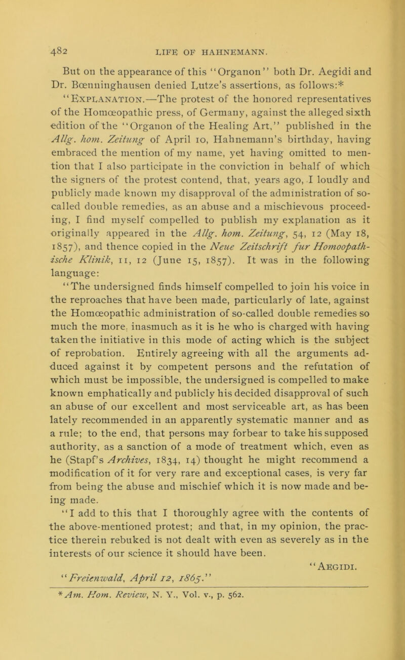 But on the appearance of this “Organon” both Dr. Aegidi and Dr. Bcenninghausen denied Lutze’s assertions, as follows:* “Explanation.—The protest of the honored representatives of the Homoeopathic press, of Germany, against the alleged sixth edition of the “Organon of the Healing Art,” published in the Allg. horn. Zeitung of April 10, Hahnemann’s birthday, having embraced the mention of my name, yet having omitted to men- tion that I also participate in the conviction in behalf of which the signers of the protest contend, that, years ago, I loudly and publicly made known my disapproval of the administration of so- called double remedies, as an abuse and a mischievous proceed- ing, I find myself compelled to publish my explanation as it originally appeared in the Allg. hom. Zeitung, 54, 12 (May 18, 1857), and thence copied in the Neue Zeitschrift fur Homoopath- ische Klinik, n, 12 (June 15, 1857). It was in the following language: “The undersigned finds himself compelled to join his voice in the reproaches that have been made, particularly of late, against the Homoeopathic administration of so-called double remedies so much the more, inasmuch as it is he who is charged with having taken the initiative in this mode of acting which is the subject of reprobation. Entirely agreeing with all the arguments ad- duced against it by competent persons and the refutation of which must be impossible, the undersigned is compelled to make known emphatically and publicly his decided disapproval of such an abuse of our excellent and most serviceable art, as has been lately recommended in an apparently systematic manner and as a rule; to the end, that persons may forbear to take his supposed authority, as a sanction of a mode of treatment which, even as he (Stapf’s Archives, 1834, 14) thought he might recommend a modification of it for very rare and exceptional cases, is very far from being the abuse and mischief which it is now made and be- ing made. “I add to this that I thoroughly agree with the contents of the above-mentioned protest; and that, in my opinion, the prac- tice therein rebuked is not dealt with even as severely as in the interests of our science it should have been. “Aegidi. ‘ ‘ Frcienzvald, April 12, 1865.” * Am. Hom. Review, N. Y., Vol. v., p. 562.