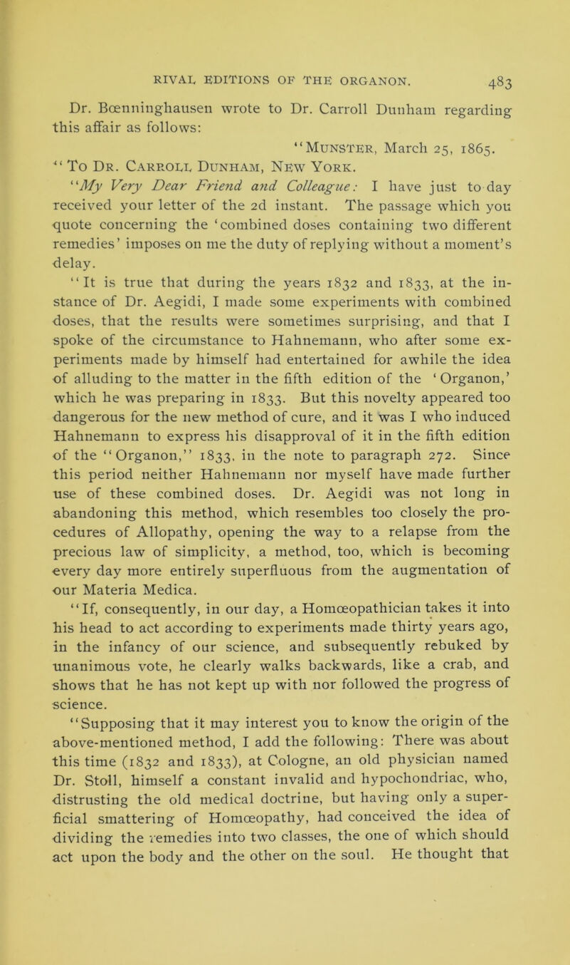 Dr. Bcenninghausen wrote to Dr. Carroll Dunham regarding this affair as follows: “Munster, March 25, 1865. “ To Dr. Carrole Dunham, New York. ‘'My Very Dear Friend and Colleague: I have just to day received your letter of the 2d instant. The passage which you quote concerning the ‘combined doses containing two different remedies’ imposes on me the duty of replying without a moment’s delay. “It is true that during the years 1832 and 1833, at the in- stance of Dr. Aegidi, I made some experiments with combined doses, that the results were sometimes surprising, and that I spoke of the circumstance to Hahnemann, who after some ex- periments made by himself had entertained for awhile the idea of alluding to the matter in the fifth edition of the ‘ Organon,’ which he was preparing in 1833. But this novelty appeared too dangerous for the new method of cure, and it was I who induced Hahnemann to express his disapproval of it in the fifth edition of the “Organon,’’ 1833. in the note to paragraph 272. Since this period neither Hahnemann nor myself have made further use of these combined doses. Dr. Aegidi was not long in abandoning this method, which resembles too closely the pro- cedures of Allopathy, opening the way to a relapse from the precious law of simplicity, a method, too, which is becoming every day more entirely superfluous from the augmentation of our Materia Medica. “If, consequently, in our day, a Homoeopathician takes it into his head to act according to experiments made thirty years ago, in the infancy of our science, and subsequently rebuked by unanimous vote, he clearly walks backwards, like a crab, and shows that he has not kept up with nor followed the progress of science. “Supposing that it may interest you to know the origin of the above-mentioned method, I add the following: There was about this time (1832 and 1833), at Cologne, an old physician named Dr. Stoll, himself a constant invalid and hypochondriac, who, distrusting the old medical doctrine, but having only a super- ficial smattering of Homoeopathy, had conceived the idea of dividing the remedies into two classes, the one of which should act upon the body and the other on the soul. He thought that