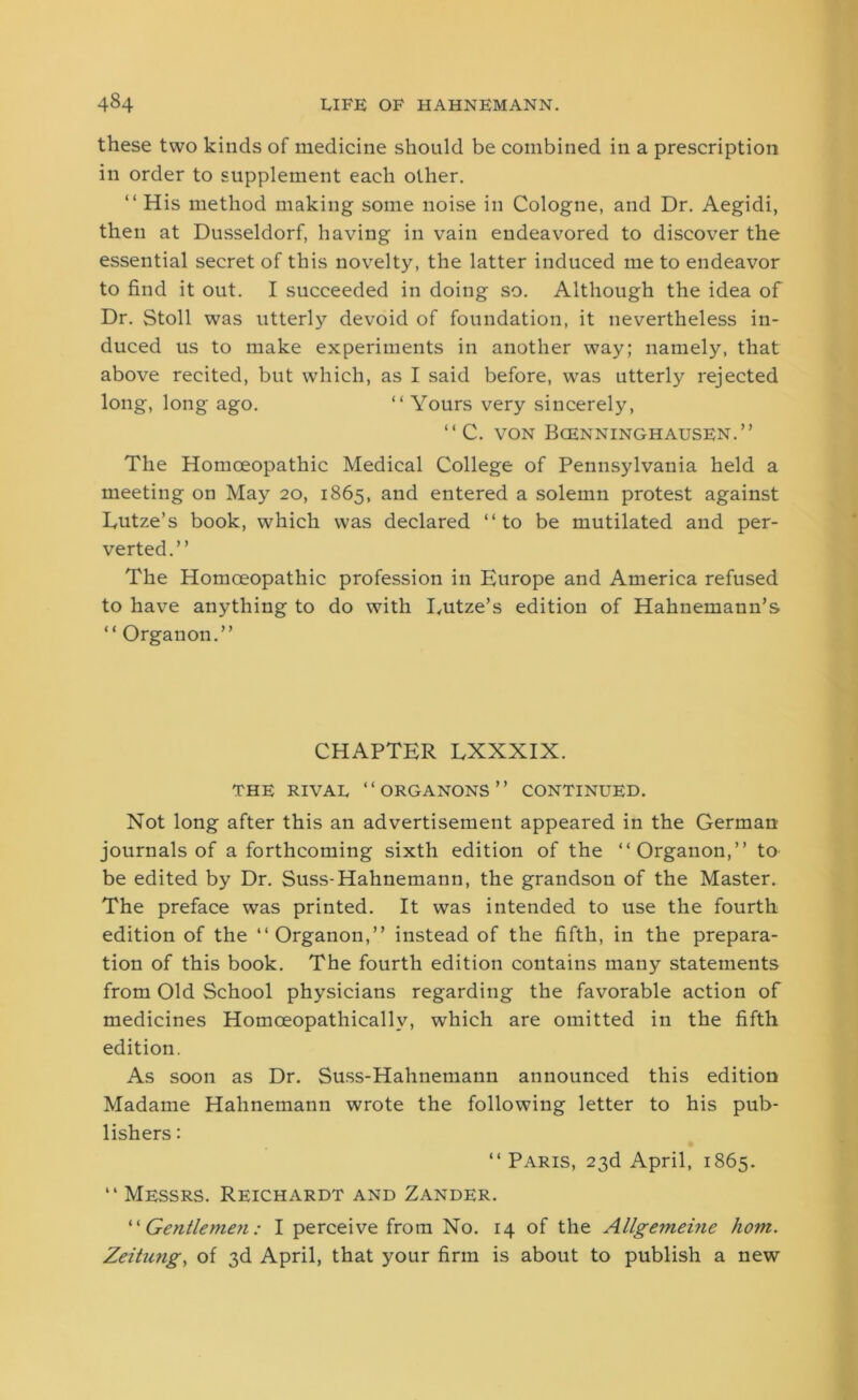 these two kinds of medicine should be combined in a prescription in order to supplement each other. “ His method making some noise in Cologne, and Dr. Aegidi, then at Dusseldorf, having in vain endeavored to discover the essential secret of this novelty, the latter induced me to endeavor to find it out. I succeeded in doing so. Although the idea of Dr. Stoll was utterly devoid of foundation, it nevertheless in- duced us to make experiments in another way; namely, that above recited, but which, as I said before, was utterly rejected long, long ago. “ Yours very sincerely, “ C. von Bcenninghausen.” The Homoeopathic Medical College of Pennsylvania held a meeting on May 20, 1865, and entered a solemn protest against Eutze’s book, which was declared “to be mutilated and per- verted.” The Homoeopathic profession in Europe and America refused to have anything to do with Eutze’s edition of Hahnemann’s “ Organon.” CHAPTER LXXXIX. the rival “organons” continued. Not long after this an advertisement appeared in the German journals of a forthcoming sixth edition of the “Organon,” to be edited by Dr. Suss-Hahnemann, the grandson of the Master. The preface was printed. It was intended to use the fourth edition of the “Organon,” instead of the fifth, in the prepara- tion of this book. The fourth edition contains many statements from Old School physicians regarding the favorable action of medicines Homceopathicallv, which are omitted in the fifth edition. As soon as Dr. Suss-Hahnemann announced this edition Madame Hahnemann wrote the following letter to his pub- lishers : “ Paris, 23d April, 1865. “ Messrs. Reichardt and Zander. ‘ ‘ Gentlemen: I perceive from No. 14 of the Allgemeine horn. Zeitung, of 3d April, that your firm is about to publish a new