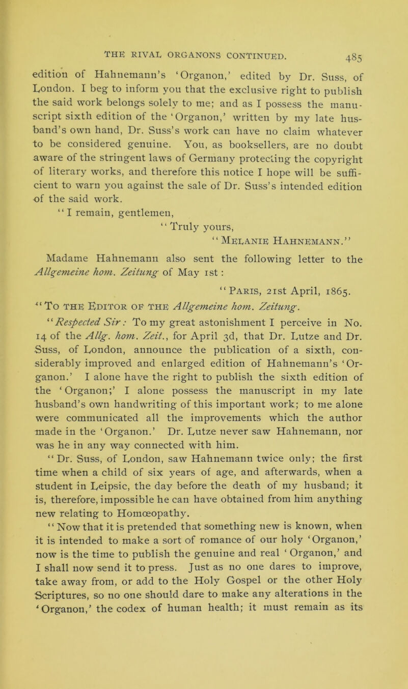 edition of Hahnemann’s ‘Organon,’ edited by Dr. Suss, of London. I beg to inform you that the exclusive right to publish the said work belongs solely to me; and as I possess the manu- script sixth edition of the‘Organon,’ written by my late hus- band’s own hand, Dr. Suss’s work can have no claim whatever to be considered genuine. You, as booksellers, are no doubt aware of the stringent laws of Germany protecting the copyright of literary works, and therefore this notice I hope will be suffi- cient to warn you against the sale of Dr. Suss’s intended edition of the said work. “I remain, gentlemen, “ Truly yours, “ Melanie Hahnemann.” Madame Hahnemann also sent the following letter to the Allgemeine hom. Zeitung of May 1st: “Paris, 21st April, 1865. “To the Editor of the Allgemeine hom. Zeitung. “ Respected Sir: To my great astonishment I perceive in No. 14 of the Allg. hom. Zeit., for April 3d, that Dr. Lutze and Dr. Suss, of London, announce the publication of a sixth, con- siderably improved and enlarged edition of Hahnemann’s ‘Or- ganon.’ I alone have the right to publish the sixth edition of the ‘Organon;’ I alone possess the manuscript in my late husband’s own handwriting of this important work; to me alone were communicated all the improvements which the author made in the ‘Organon.’ Dr. Lutze never saw Hahnemann, nor was he in any way connected with him. “Dr. Suss, of London, saw Hahnemann twice only; the first time when a child of six years of age, and afterwards, when a student in Leipsic, the day before the death of my husband; it is, therefore, impossible he can have obtained from him anything new relating to Homoeopathy. “ Now that it is pretended that something new is known, when it is intended to make a sort of romance of our holy ‘Organon,’ now is the time to publish the genuine and real ‘ Organon,’ and I shall now send it to press. Just as no one dares to improve, take away from, or add to the Holy Gospel or the other Holy Scriptures, so no one should dare to make any alterations in the 4 Organon,’ the codex of human health; it must remain as its