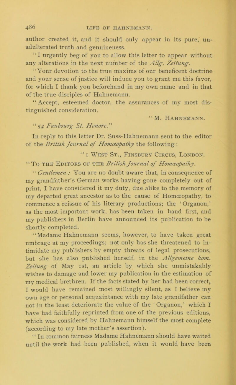 author created it, and it should only appear in its pure, un- adulterated truth and genuineness. “ I urgently beg of you to allow this letter to appear without any alterations in the next number of the Allg. Zeitung. “Your devotion to the true maxims of our beneficent doctrine and your sense of justice will induce you to grant me this favor, for which I thank you beforehand in my own name and in that of the true disciples of Hahnemann. “Accept, esteemed doctor, the assurances of my most dis- tinguished consideration. “ M. Hahnemann. “ 5/ Faubourg St. Honore.” In reply to this letter Dr. Suss-Hahnemann sent to the editor of the British Journal of Homoeopathy the following : “ i West St., Finsbury Circus, London. “ To the Editors of the British Journal of Homoeopathy. “ Gentlemeyi: You are no doubt aware that, in consequence of my grandfather’s German works having gone completely out of print, I have considered it my duty, due alike to the memory of my departed great ancestor as to the cause of Homoeopathy, to commence a reissue of his literary productions; the ‘Organon,’ as the most important work, has been taken in hand first, and my publishers in Berlin have announced its publication to be shortly completed. “ Madame Hahnemann seems, however, to have taken great umbrage at my proceedings; not only has she threatened to in- timidate my publishers by empty threats of legal prosecutions, but she has also published herself, in the Allgemeine horn. Zeitung of May ist, an article by which she unmistakably wishes to damage and lower my publication in the estimation of my medical brethren. If the facts stated by her had been correct, I would have remained most willingly silent, as I believe my own age or personal acquaintance with my late grandfather can not in the least deteriorate the value of the ‘ Organon,’ which I have had faithfully reprinted from one of the previous editions, which was considered by Hahnemann himself the most complete (according to my late mother’s assertion). “ In common fairness Madame Hahnemann should have waited until the work had been published, when it would have been