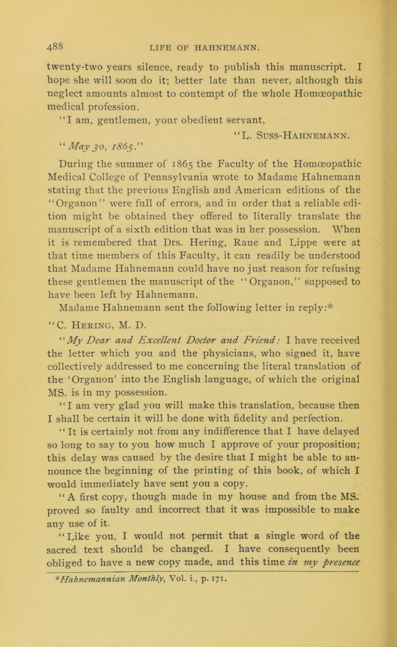 twenty-two years silence, ready to publish this manuscript. I hope she will soon do it; better late than never, although this neglect amounts almost to contempt of the whole Homoeopathic medical profession. “I am, gentlemen, your obedient servant, “L. Suss-Hahnemann. “ May jo, 1865.” During the summer of 1865 the Faculty of the Homoeopathic Medical College of Pennsylvania wrote to Madame Hahnemann stating that the previous English and American editions of the “Organon” were full of errors, and in order that a reliable edi- tion might be obtained they offered to literally translate the manuscript of a sixth edition that was in her possession. When it is remembered that Drs. Hering, Raue and Eippe were at that time members of this Faculty, it can readily be understood that Madame Hahnemann could have no just reason for refusing these gentlemen the manuscript of the “ Organon,” supposed to have been left by Hahnemann. Madame Hahnemann sent the following letter in reply:* “C. Hering, M. D. “My Dear a?id Excellent Doctor and Friend: I have received the letter which you and the physicians, who signed it, have collectively addressed to me concerning the literal translation of the ‘Organon’ into the English language, of which the original MS. is in my possession. “I am very glad you will make this translation, because then I shall be certain it will be done with fidelity and perfection. “It is certainly not from any indifference that I have delayed so long to say to you how much I approve of your proposition; this delay was caused by the desire that I might be able to an- nounce the beginning of the printing of this book, of which I would immediately have sent you a copy. “A first copy, though made in my house and from the MS. proved so faulty and incorrect that it was impossible to make any use of it. “Dike you, I would not permit that a single word of the sacred text should be changed. I have consequently been obliged to have a new copy made, and this time in my presence *Hahnemannian Monthly, Vol. i., p. 171.