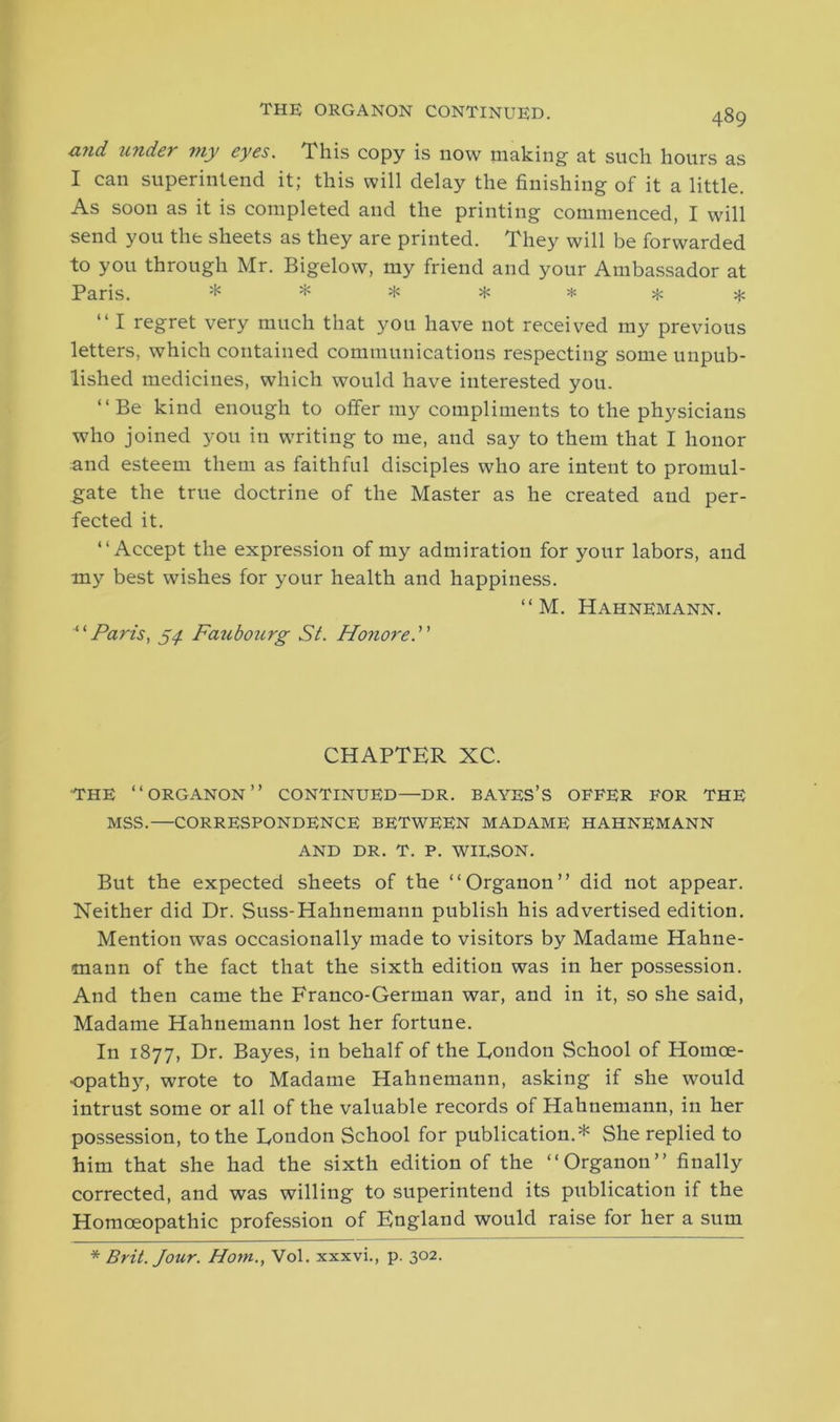 and under my eyes. This copy is now making at such hours as I can superintend it; this will delay the finishing of it a little. As soon as it is completed and the printing commenced, I will send you the sheets as they are printed. They will be forwarded to you through Mr. Bigelow, my friend and your Ambassador at Paris. * * * * * * * “ I regret very much that you have not received my previous letters, which contained communications respecting some unpub- lished medicines, which would have interested you. “Be kind enough to offer my compliments to the physicians who joined you in writing to me, and say to them that I honor and esteem them as faithful disciples who are intent to promul- gate the true doctrine of the Master as he created and per- fected it. “Accept the expression of my admiration for your labors, and my best wishes for your health and happiness. “ M. Hahnemann. “Paris, 54. Faubourg St. Honore. CHAPTER XC. THE “ORGANON” CONTINUED—DR. BAYES’S OFFER FOR THE MSS.—CORRESPONDENCE BETWEEN MADAME HAHNEMANN AND DR. T. P. WILSON. But the expected sheets of the “Organon” did not appear. Neither did Dr. Suss-Hahnemann publish his advertised edition. Mention was occasionally made to visitors by Madame Hahne- mann of the fact that the sixth edition was in her possession. And then came the Franco-German war, and in it, so she said, Madame Hahnemann lost her fortune. In 1877, Dr. Bayes, in behalf of the London School of Homoe- opath}', wrote to Madame Hahnemann, asking if she would intrust some or all of the valuable records of Hahnemann, in her possession, to the London School for publication.* She replied to him that she had the sixth edition of the “Organon” finally corrected, and was willing to superintend its publication if the Homoeopathic profession of England would raise for her a sum * Brit. Jour. Horn., Vol. xxxvi., p. 302.