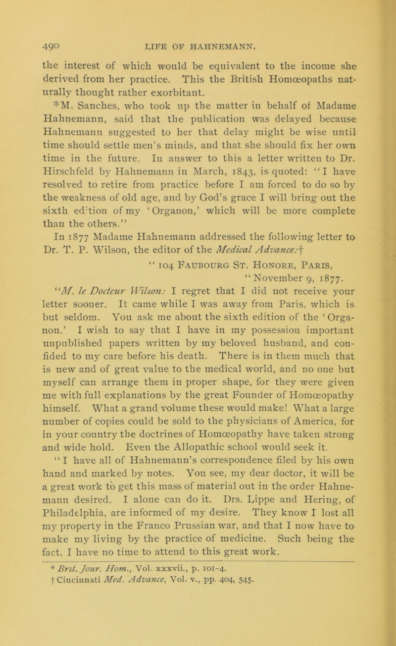 the interest of which would be equivalent to the income she derived from her practice. This the British Homoeopaths nat- urally thought rather exorbitant. *M. Sanches, who took up the matter in behalf of Madame Hahnemann, said that the publication was delayed because Hahnemann suggested to her that delay might be wise until time should settle men’s minds, and that she should fix her own time in the future. In answer to this a letter written to Dr. Hirschfeld by Hahnemann in March, 1843, is quoted: “I have resolved to retire from practice before I am forced to do so by the weakness of old age, and by God’s grace I will bring out the sixth ed:tion of my ‘Organon,’ which will be more complete than the others.” In 1877 Madame Hahnemann addressed the following letter to Dr. T. P. Wilson, the editor of the Medical Advance.-f “ 104 Faubourg St. Honore, Paris, “ November 9, 1877. “M. le Docteur Wilson: I regret that I did not receive your letter sooner. It came while I was away from Paris, which is but seldom. You ask me about the sixth edition of the ‘Orga- non.’ I wish to say that I have in my possession important unpublished papers written by my beloved husband, and con- fided to my care before his death. There is in them much that is new and of great value to the medical wTorld, and no one but myself can arrange them in proper shape, for the}7 were given me with full explanations by the great Founder of Homoeopathy himself. What a grand volume these would make! What a large number of copies could be sold to the physicians of America, for in your country the doctrines of Homoeopathy have taken strong and wide hold. Even the Allopathic school would seek it. “ I have all of Hahnemann’s correspondence filed by his own hand and marked by notes. You see, my dear doctor, it will be a great wrork to get this mass of material out in the order Hahne- mann desired. I alone can do it. Drs. Eippe and Hering, of Philadelphia, are informed of my desire. They know I lost all my property in the Franco Prussian war, and that I now have to make my living by the practice of medicine. Such being the fact. I have no time to attend to this great work. * Brit. Jour. Horn., Vol. xxxvii., p. 101-4. f Cincinnati Med. Advance, Vol. v., pp. 404, 545.