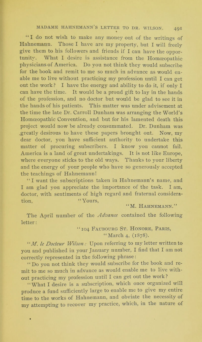 MADAME HAHNEMANN’S LETTER TO DR. WILSON. “I do not wish to make any money out of the writings of Hahnemann. Those I have are my property, but I will freely give them to his followers and friends if I can have the oppor- tunity. What I desire is assistance from the Homoeopathic physicians of America. Do you not think they would subscribe for the book and remit to me so much in advance as would en- able me to live without practicing my profession until I can get out the work? I have the energy and ability to do it, if only I can have the time. It would be a proud gift to lay in the hands of the profession, and no doctor but would be glad to see it in the hands of his patients. This matter was under advisement at the time the late Dr. Carroll Dunham was arranging the World’s Homoeopathic Convention, and but for his lamented death this project would now be already consummated. Dr. Dunham was .greatly desirous to have these papers brought out. Now, my dear doctor, you have sufficient authority to undertake this matter of procuring subscribers. I know you cannot fail. America is a land of great undertakings. It is not like Europe, where everyone sticks to the old ways. Thanks to your liberty and the energy of your people who have so generously accepted the teachings of Hahnemann! “I want the subscriptions taken in Hahnemann’s name, and I am glad you appreciate the importance of the task. I am, doctor, with sentiments of high regard and fraternal considera- tion, “Yours, “M. Hahnemann.” The April number of the Advance contained the following letter: “104 Faubourg St. Honore, Paris, “ March 4, (1878). “M. le Dodeur Wilson: Upon referring to my letter written to you and published in your January number, I find that I am not correctly represented in the following phrase: “ Do you not think they would subscribe for the book and re- mit to me so much in advance as would enable me to live with- out practicing my profession until I can get out the work? “What I desire is a subscription, which once organized will produce a fund sufficiently large to enable me to give my entire time to the works of Hahnemann, and obviate the necessity of my attempting to recover my practice, which, in the nature of