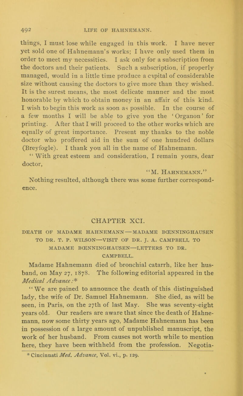 things, I must lose while engaged in this work. I have never yet sold one of Hahnemann’s works; I have only used them in order to meet my necessities. I ask only for a subscription from the doctors and their patients. Such a subscription, if properly managed, would in a little time produce a capital of considerable size without causing the doctors to give more than they wished. It is the surest means, the most delicate manner and the most honorable by which to obtain money in an affair of this kind. I wish to begin this work as soon as possible. In the course of a few months I will be able to give you the ‘Organon’ for printing. After that I will proceed to the other works which are equally of great importance. Present my thanks to the noble doctor who proffered aid in the sum of one hundred dollars (Breyfogle). I thank you all in the name of Hahnemann. “ With great esteem and consideration, I remain yours, dear doctor, “M. Hahnemann.” Nothing resulted, although there was some further correspond- ence. CHAPTER XCI. DEATH OF MADAME HAHNEMANN — MADAME BCENNINGHAUSEN TO DR. T. P. WILSON—VISIT OF DR. J. A. CAMPBELL TO MADAME BCENNINGHAUSEN—LETTERS TO DR. CAMPBELL. Madame Hahnemann died of bronchial catarrh, like her hus- band, on May 27, 1878. The following editorial appeared in the Medical Advance;* ‘‘We are pained to announce the death of this distinguished lady, the wife of Dr. Samuel Hahnemann. She died, as will be seen, in Paris, on the 27th of last May. She was seventy-eight years old. Our readers are aware that since the death of Hahne- mann, now some thirty years ago, Madame Hahnemann has been in possession of a large amount of unpublished manuscript, the work of her husband. From causes not worth while to mention here, they have been withheld from the profession. Negotia-