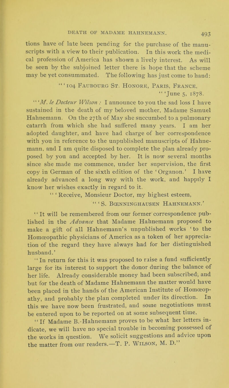 tions have of late been pending for the purchase of the manu- scripts with a view to their publication. In this work the medi- cal profession of America has shown a lively interest. As will be seen by the subjoined letter there is hope that the scheme may be yet consummated. The following has just come to hand: ‘“104 Faubourg St. Honore, Paris, France, “ ‘June 5. 1878. “ ‘M. le Dodeur Wilson : I announce to you the sad loss I have sustained in the death of my beloved mother, Madame Samuel Hahnemann. On the 27th of May she succumbed to a pulmonary catarrh from which she had suffered many years. I am her adopted daughter, and have had charge of her correspondence with you in reference to the unpublished manuscripts of Hahne- mann, and I am quite disposed to complete the plan already pro- posed by you and accepted by her. It is now several months since she made me commence, under her supervision, the first copy in German of the sixth edition of the ‘Organon.’ I have already advanced a long way with the work, and happily I know her wishes exactly in regard to it. “ ‘Receive, Monsieur Doctor, my highest esteem, “ ‘ S. Bcenninghausen Hahnemann.’ “ It will be remembered from our former correspondence pub- lished in the Advance that Madame Hahnemann proposed to make a gift of all Hahnemann’s unpublished works ‘to the Homoeopathic physicians of America as a token of her apprecia- tion of the regard they have always had for her distinguished husband.’ “ In return for this it was proposed to raise a fund sufficiently large for its interest to support the donor during the balance of her life. Already considerable money had been subscribed', and but for the death of Madame Hahnemann the matter would have been placed in the hands of the American Institute of Homoeop- athy, and probably the plan completed under its direction. In this we have now been frustrated, and some negotiations must be entered upon to be reported on at some subsequent time. “ If Madame B.-Hahnemann proves to be what her letters in- dicate, we will have no special trouble in becoming possessed of the works in question. We solicit suggestions and advice upon the matter from our readers.—T. P. Wilson, M. D.”