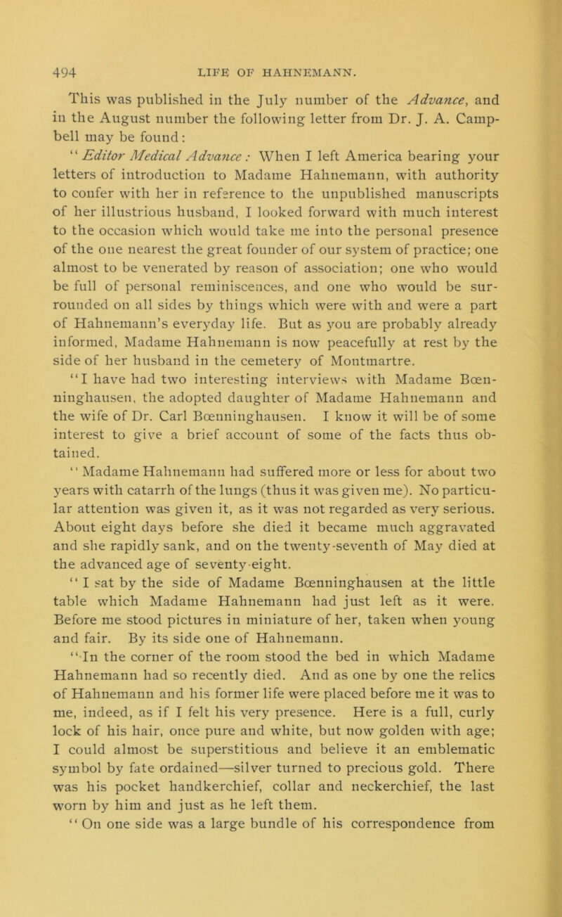 This was published in the July number of the Advance, and in the August number the following letter from Dr. J. A. Camp- bell may be found: “ Editor Medical Advance : When I left America bearing your letters of introduction to Madame Hahnemann, with authority to confer with her in reference to the unpublished manuscripts of her illustrious husband, I looked forward with much interest to the occasion which would take me into the personal presence of the one nearest the great founder of our system of practice; one almost to be venerated by reason of association; one who would be full of personal reminiscences, and one who would be sur- rounded on all sides by things which were with and were a part of Hahnemann’s everyday life. But as you are probably already informed, Madame Hahnemann is now peacefully at rest by the side of her husband in the cemetery of Montmartre. “I have had two interesting interviews with Madame Boen- ninghausen, the adopted daughter of Madame Hahnemann and the wife of Dr. Carl Bcenninghausen. I know it will be of some interest to give a brief account of some of the facts thus ob- tained. “ Madame Hahnemann had suffered more or less for about two years with catarrh of the lungs (thus it was given me). No particu- lar attention was given it, as it was not regarded as very serious. About eight days before she died it became much aggravated and she rapidly sank, and on the twenty-seventh of May died at the advanced age of seventy-eight. “ I sat by the side of Madame Bcenninghausen at the little table which Madame Hahnemann had just left as it were. Before me stood pictures in miniature of her, taken when young and fair. By its side one of Hahnemann. “ In the corner of the room stood the bed in which Madame Hahnemann had so recently died. And as one by one the relics of Hahnemann and his former life were placed before me it was to me, indeed, as if I felt his very presence. Here is a full, curly lock of his hair, once pure and white, but now golden with age; I could almost be superstitious and believe it an emblematic symbol by fate ordained—silver turned to precious gold. There was his pocket handkerchief, collar and neckerchief, the last worn by him and just as he left them. “ On one side was a large bundle of his correspondence from