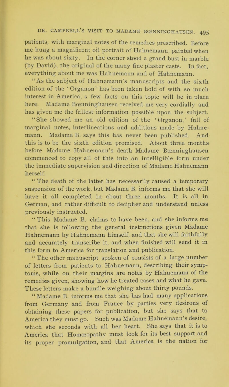 patients, with marginal notes of the remedies prescribed. Before me hung a magnificent oil portrait of Hahnemann, painted when he was about sixty. In the corner stood a grand bust in marble (by David), the original of the many fine plaster casts. In fact, everything about me was Hahnemann and of Hahnemann. “As the subject of Hahnemann’s manuscripts and the sixth edition of the ‘ Organon’ has been taken hold of with so much interest in America, a few facts on this topic will be in place here. Madame Boenninghausen received me very cordially and has given me the fullest information possible upon the subject. “She showed me an old edition of the ‘Organon,’ full of marginal notes, interlineations and additions made by Hahne- mann. Madame B. says this has never been published. And this is to be the sixth edition promised. About three months before Madame Hahnemann’s death Madame Bcenninghausen commenced to copy all of this into an intelligible form under the immediate supervision and direction of Madame Hahnemann herself. “The death of the latter has necessarily caused a temporary suspension of the work, but Madame B. informs me that she will have it all completed in about three months. It is all in German, and rather difficult to decipher and understand unless previously instructed. “This Madame B. claims to have been, and she informs me that she is following the general instructions given Madame Hahnemann by Hahnemann himself, and that she will faithfully and accurately transcribe it, and when finished will send it in this form to America for translation and publication. “ The other manuscript spoken of consists of a large number of letters from patients to Hahnemann, describing their symp- toms, while on their margins are notes by Hahnemann of the remedies given, showing how he treated cases and what he gave. These letters make a bundle weighing about thirty pounds. “ Madame B. informs me that she has had many applications from Germany and from France by parties very desirous of obtaining these papers for publication, but she says that to America they must go. Such was Madame Hahnemann’s desire, which she seconds with all her heart. She says that it is to America that Homoeopathy must look for its best support and its proper promulgation, and that America is the nation for