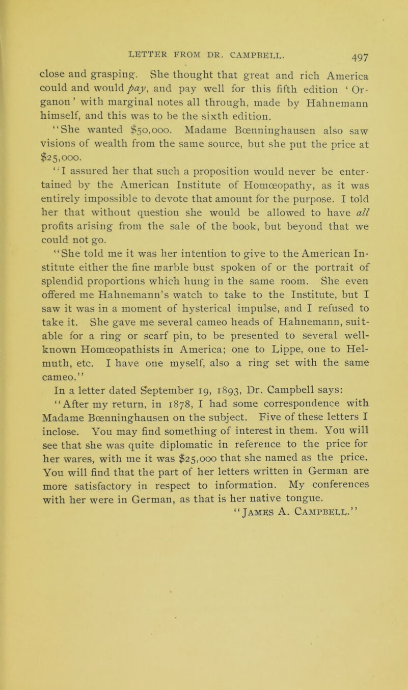 LETTER FROM DR. CAMPBELL- close and grasping. She thought that great and rich America could and would pay, and pay well for this fifth edition ‘ Or- ganon ’ with marginal notes all through, made by Hahnemann himself, and this was to be the sixth edition. “She wanted $50,000. Madame Bcenninghausen also saw visions of wealth from the same source, but she put the price at $25,000. “I assured her that such a proposition would never be enter- tained by the American Institute of Homoeopathy, as it was entirely impossible to devote that amount for the purpose. I told her that without question she would be allowed to have all profits arising from the sale of the book, but beyond that we could not go. “She told me it was her intention to give to the American In- stitute either the fine marble bust spoken of or the portrait of splendid proportions which hung in the same room. She even offered me Hahnemann’s watch to take to the Institute, but I saw it was in a moment of hysterical impulse, and I refused to take it. She gave me several cameo heads of Hahnemann, suit- able for a ring or scarf pin, to be presented to several well- known Homoeopathists in America; one to Lippe, one to Hel- muth, etc. I have one myself, also a ring set with the same cameo.” In a letter dated September 19, 1893, Dr. Campbell says: “ After my return, in 1878, I had some correspondence with Madame Boenninghausen on the subject. Five of these letters I inclose. You may find something of interest in them. You will see that she was quite diplomatic in reference to the price for her wares, with me it was $25,000 that she named as the price. You will find that the part of her letters written in German are more satisfactory in respect to information. My conferences with her were in German, as that is her native tongue. “James A. Campbell.”