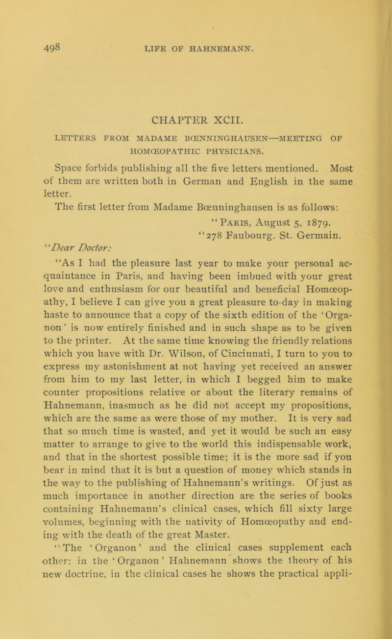 CHAPTER XCII. LETTERS FROM MADAME BCENNINGHAUSEN—MEETING OF HOMOEOPATHIC PHYSICIANS. Space forbids publishing all the five letters mentioned. Most of them are written both in German and English in the same letter. The first letter from Madame Bcenuinghausen is as follows: “Paris, August 5, 1879. “278 Faubourg. St. Germain. ‘ ‘Dear Doctor: “As I had the pleasure last year to make your personal ac- quaintance in Paris, and having been imbued with your great love and enthusiasm for our beautiful and beneficial Homoeop- athy, I believe I can give you a great pleasure to-day in making haste to announce that a copy of the sixth edition of the ‘ Orga- non ’ is now entirely finished and in such shape as to be given to the printer. At the same time knowing the friendly relations which you have with Dr. Wilson, of Cincinnati, I turn to you to express my astonishment at not having yet received an answer from him to my last letter, in which I begged him to make counter propositions relative or about the literary remains of Hahnemann, inasmuch as he did not accept my propositions, which are the same as were those of my mother. It is very sad that so much time is wasted, and yet it would be such an easy matter to arrange to give to the world this indispensable work, and that in the shortest possible time; it is the more sad if you bear in mind that it is but a question of money which stands in the way to the publishing of Hahnemann’s writings. Of just as much importance in another direction are the series of books containing Hahnemann’s clinical cases, which fill sixty large volumes, beginning with the nativity of Homoeopathy and end- ing with the death of the great Master. “The ‘Organon’ and the clinical cases supplement each other: in the ‘ Organon ’ Hahnemann shows the Iheorv of his new doctrine, in the clinical cases he shows the practical appli-