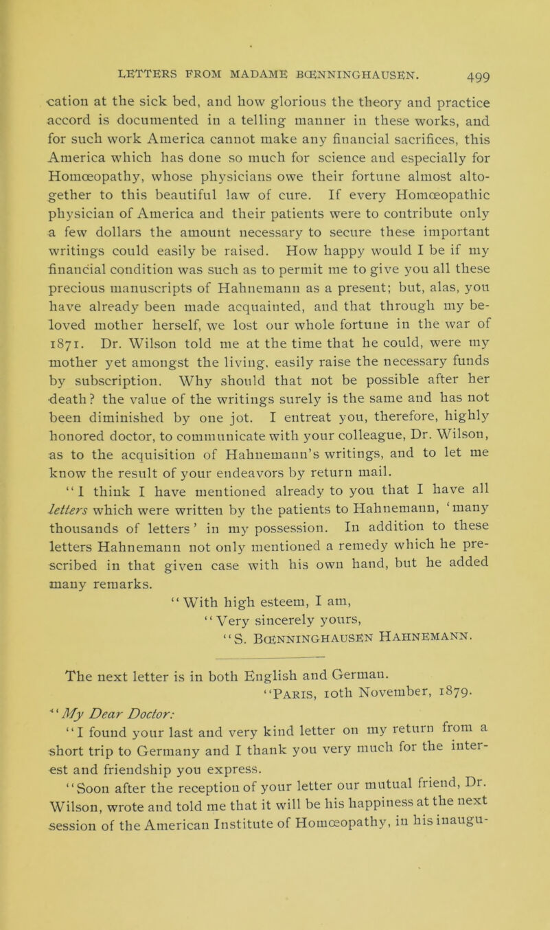 cation at the sick bed, and how glorious the theory and practice accord is documented in a telling manner in these works, and for such work America cannot make any financial sacrifices, this America which has done so much for science and especially for Homoeopathy, whose physicians owe their fortune almost alto- gether to this beautiful law of cure. If every Homoeopathic physician of America and their patients were to contribute only a few dollars the amount necessary to secure these important writings could easily be raised. How happy would I be if my financial condition was such as to permit me to give you all these precious manuscripts of Hahnemann as a present; but, alas, you have already been made acquainted, and that through my be- loved mother herself, we lost our whole fortune in the war of 1871. Dr. Wilson told me at the time that he could, were my mother yet amongst the living, easily raise the necessary funds by subscription. Why should that not be possible after her •death? the value of the writings surely is the same and has not been diminished by one jot. I entreat you, therefore, highly honored doctor, to communicate with your colleague, Dr. Wilson, as to the acquisition of Hahnemann’s writings, and to let me know the result of your endeavors by return mail. “ I think I have mentioned already to you that I have all letters which were written by the patients to Hahnemann, ‘many thousands of letters’ in my possession. In addition to these letters Hahnemann not only mentioned a remedy which he pre- scribed in that given case with his own hand, but he added many remarks. “ With high esteem, I am, “Very sincerely yours, “S. BCENNINGHAUSEN HAHNEMANN. The next letter is in both English and German. “Paris, 10th November, 1879. *1 My Dear Doctor: “I found your last and very kind letter on my return from a short trip to Germany and I thank you very much for the inter- est and friendship you express. “Soon after the reception of your letter our mutual friend, Dr. Wilson, wrote and told me that it will be his happiness at the next session of the American Institute of Homoeopathy, in hisinaugu