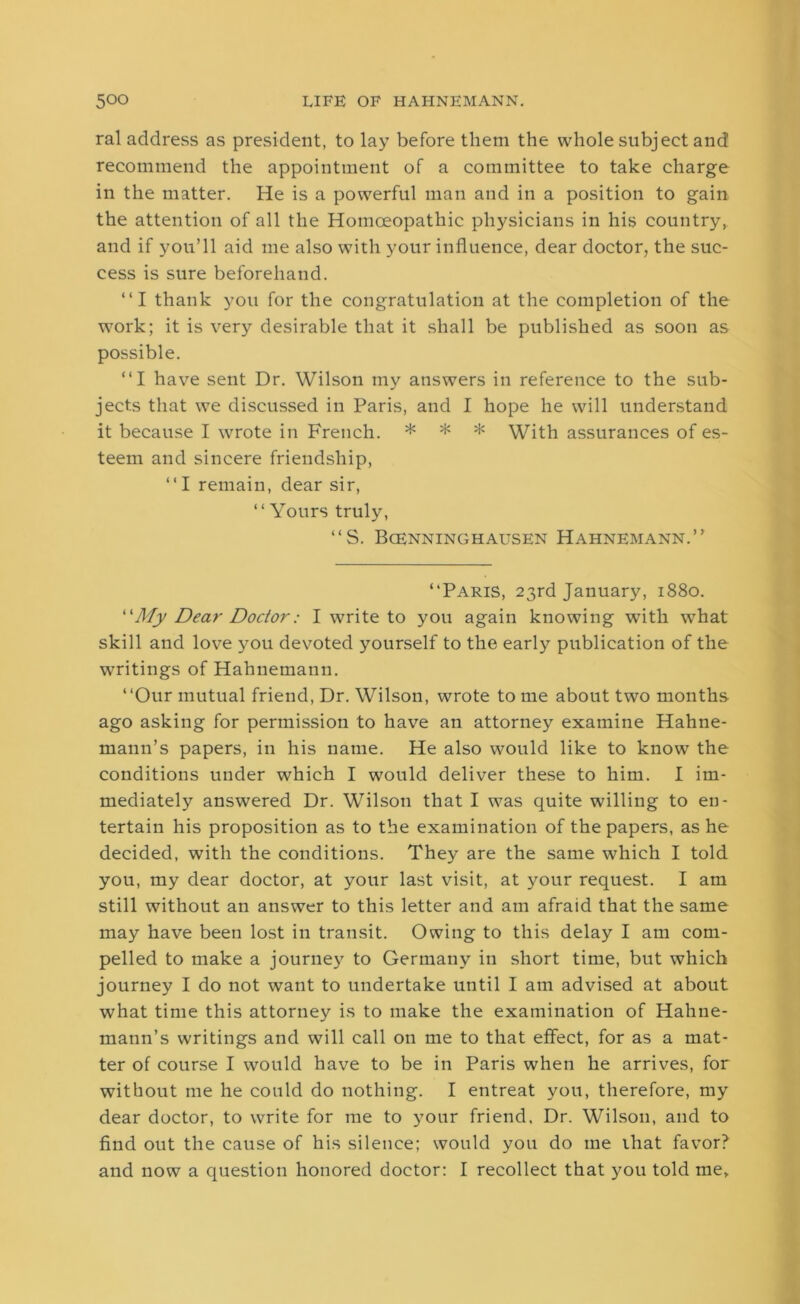 ral address as president, to lay before them the whole subject and recommend the appointment of a committee to take charge in the matter. He is a powerful man and in a position to gain the attention of all the Homoeopathic physicians in his country, and if you’ll aid me also with your influence, dear doctor, the suc- cess is sure beforehand. “I thank you for the congratulation at the completion of the work; it is very desirable that it shall be published as soon as possible. “I have sent Dr. Wilson my answers in reference to the sub- jects that we discussed in Paris, and I hope he will understand it because I wrote in French. * * * With assurances of es- teem and sincere friendship, “I remain, dear sir, “ Yours truly, “S. Bcenninghausen Hahnemann.” “Paris, 23rd January, 1880. “My Dear Doctor: I write to you again knowing with what skill and love you devoted yourself to the early publication of the writings of Hahnemann. “Our mutual friend, Dr. Wilson, wrote to me about two months ago asking for permission to have an attorney examine Hahne- mann’s papers, in his name. He also would like to know the conditions under which I would deliver these to him. I im- mediately answered Dr. Wilson that I was quite willing to en- tertain his proposition as to the examination of the papers, as he decided, with the conditions. They are the same which I told you, my dear doctor, at your last visit, at your request. I am still without an answer to this letter and am afraid that the same may have been lost in transit. Owing to this delay I am com- pelled to make a journey to Germany in short time, but which journey I do not want to undertake until I am advised at about what time this attorney is to make the examination of Hahne- mann’s writings and will call on me to that effect, for as a mat- ter of course I would have to be in Paris when he arrives, for without me he could do nothing. I entreat you, therefore, my dear doctor, to write for me to your friend. Dr. Wilson, and to find out the cause of his silence; would you do me that favor?