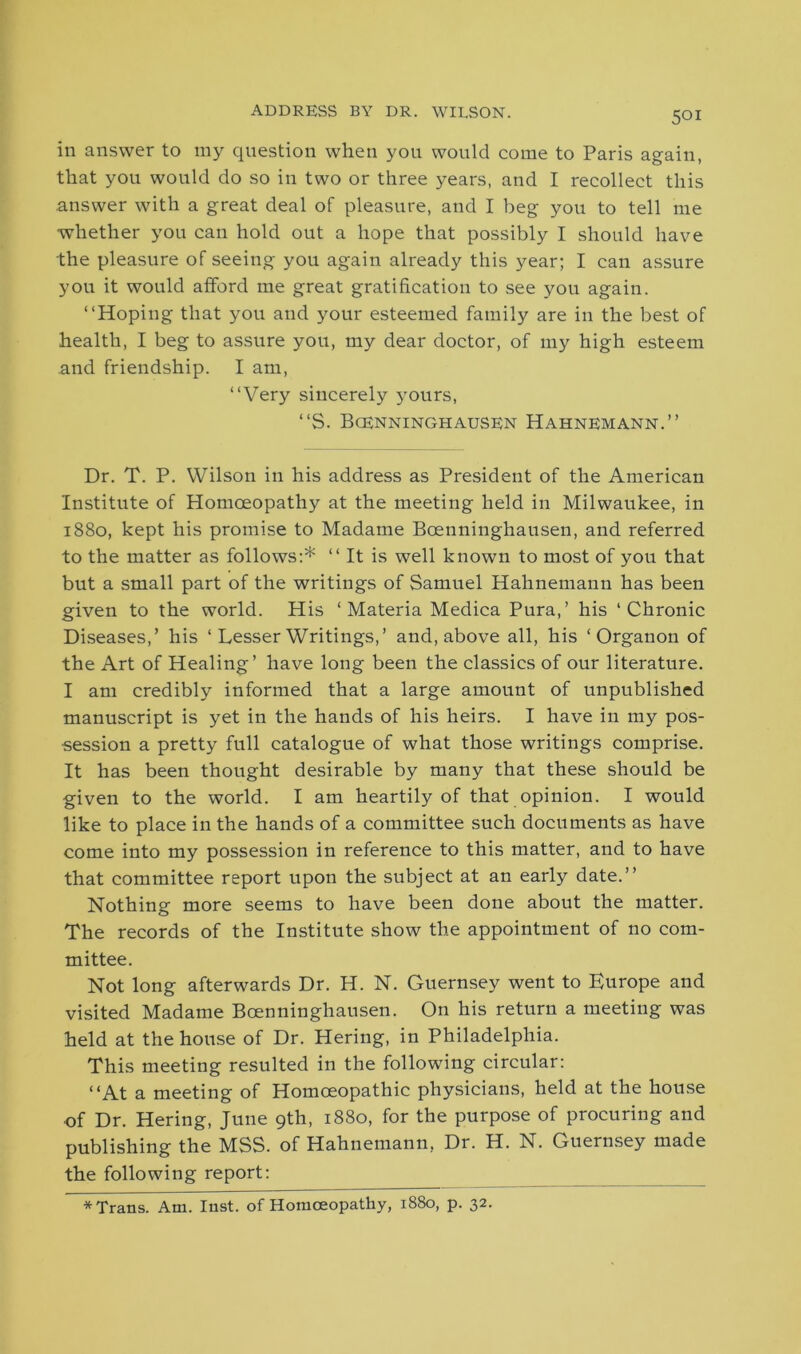 ADDRESS BY DR. WILSON. in answer to my question when you would come to Paris again, that you would do so in two or three years, and I recollect this answer with a great deal of pleasure, and I beg you to tell me whether you can hold out a hope that possibly I should have the pleasure of seeing you again already this year; I can assure you it would afford me great gratification to see you again. “Hoping that you and your esteemed family are in the best of health, I beg to assure you, my dear doctor, of my high esteem and friendship. I am, “Very sincerely yours, “S. Bcenninghausen Hahnemann.” Dr. T. P. Wilson in his address as President of the American Institute of Homoeopathy at the meeting held in Milwaukee, in 1880, kept his promise to Madame Boenninghausen, and referred to the matter as follows:* “It is well known to most of you that but a small part of the writings of Samuel Hahnemann has been given to the world. His ‘Materia Medica Pura,’ his ‘Chronic Diseases,’ his ‘ Lesser Writings,’ and, above all, his ‘Organon of the Art of Healing’ have long been the classics of our literature. I am credibly informed that a large amount of unpublished manuscript is yet in the hands of his heirs. I have in my pos- session a pretty full catalogue of what those writings comprise. It has been thought desirable by many that these should be given to the world. I am heartily of that opinion. I would like to place in the hands of a committee such documents as have come into my possession in reference to this matter, and to have that committee report upon the subject at an early date.” Nothing more seems to have been done about the matter. The records of the Institute show the appointment of no com- mittee. Not long afterwards Dr. H. N. Guernsey went to Europe and visited Madame Bcenninghausen. On his return a meeting was held at the house of Dr. Hering, in Philadelphia. This meeting resulted in the following circular: “At a meeting of Homoeopathic physicians, held at the house of Dr. Hering, June 9th, 1880, for the purpose of procuring and publishing the MSS. of Hahnemann, Dr. H. N. Guernsey made the following report: * Trans. Am. Inst, of Homoeopathy, 1880, p. 32.