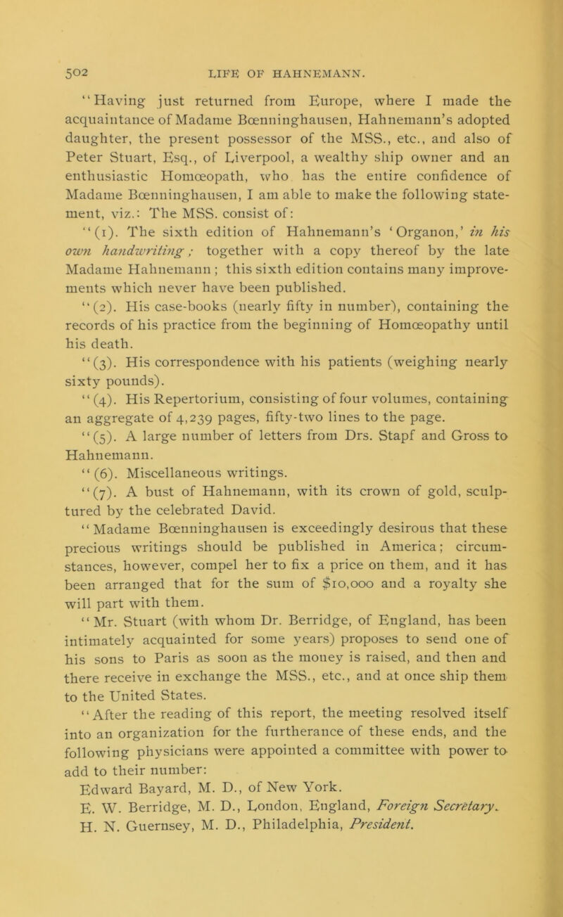 “Having just returned from Europe, where I made the acquaintance of Madame Bcenninghausen, Hahnemann’s adopted daughter, the present possessor of the MSS., etc., and also of Peter Stuart, Esq., of Liverpool, a wealthy ship owner and an enthusiastic Homoeopath, who has the entire confidence of Madame Bcenninghausen, I am able to make the following state- ment, viz.: The MSS. consist of: “ (i). The sixth edition of Hahnemann’s ‘Organon,’ in his own handwriting; together with a copy thereof by the late Madame Hahnemann ; this sixth edition contains many improve- ments which never have been published. “(2). His case-books (nearly fifty in number-), containing the records of his practice from the beginning of Homoeopathy until his death. “(3). His correspondence with his patients (weighing nearly sixty pounds). “ (4). His Repertorium, consisting of four volumes, containing an aggregate of 4,239 pages, fifty-two lines to the page. “(5). A large number of letters from Drs. Stapf and Gross to Hahnemann. “ (6). Miscellaneous writings. “(7). A bust of Hahnemann, with its crown of gold, sculp- tured by the celebrated David. “ Madame Bcenninghausen is exceedingly desirous that these precious writings should be published in America; circum- stances, however, compel her to fix a price on them, and it has been arranged that for the sum of $10,000 and a royalty she will part with them. “Mr. Stuart (with whom Dr. Berridge, of England, has been intimately acquainted for some years) proposes to send one of his sons to Paris as soon as the money is raised, and then and there receive in exchange the MSS., etc., and at once ship them to the United States. “After the reading of this report, the meeting resolved itself into an organization for the furtherance of these ends, and the following physicians were appointed a committee with power to add to their number: Edward Bayard, M. D., of New York. E. W. Berridge, M. D., London, England, Foreign Secretary„ H. N. Guernsey, M. D., Philadelphia, President.