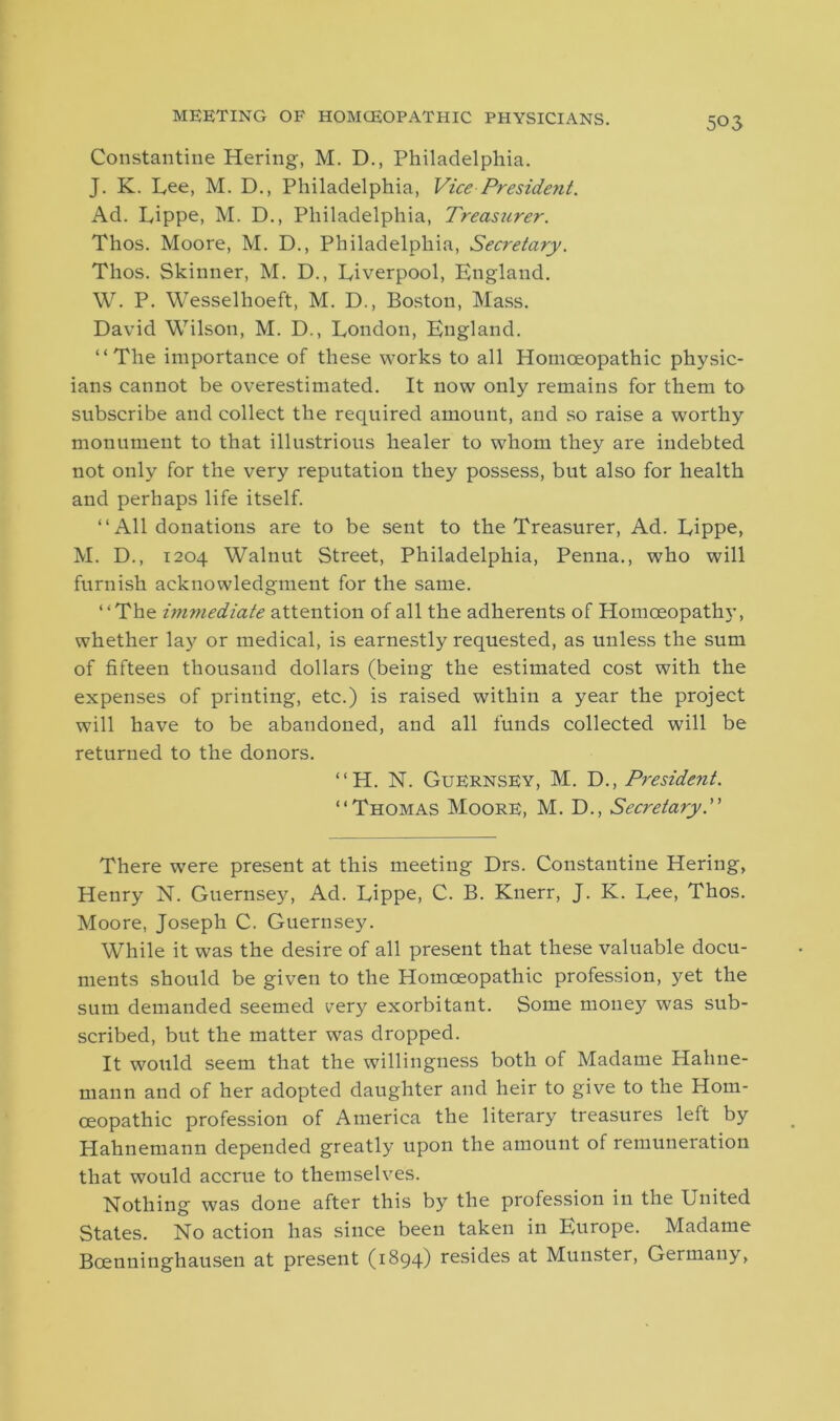 meeting of homceopathic physicians. Constantine Hering, M. D., Philadelphia. J. K. Lee, M. D., Philadelphia, Vice President. Ad. Lippe, M. D., Philadelphia, Treasurer. Thos. Moore, M. D., Philadelphia, Secretary. Thos. Skinner, M. D., Liverpool, England. W. P. Wessellioeft, M. D., Boston, Mass. David Wilson, M. D., London, England. “The importance of these works to all Homoeopathic physic- ians cannot be overestimated. It now only remains for them to subscribe and collect the required amount, and so raise a worthy monument to that illustrious healer to whom they are indebted not only for the very reputation they possess, but also for health and perhaps life itself. “ All donations are to be sent to the Treasurer, Ad. Lippe, M. D., 1204 Walnut Street, Philadelphia, Penna., who will furnish acknowledgment for the same. “The immediate attention of all the adherents of Homoeopathy, whether lay or medical, is earnestly requested, as unless the sum of fifteen thousand dollars (being the estimated cost with the expenses of printing, etc.) is raised within a year the project will have to be abandoned, and all funds collected will be returned to the donors. “H. N. Guernsey, M. D., President. “Thomas Moore, M. D., Sec?'etaryP There were present at this meeting Drs. Constantine Hering, Henry N. Guernsey, Ad. Lippe, C. B. Knerr, J. K. Lee, Thos. Moore, Joseph C. Guernsey. While it was the desire of all present that these valuable docu- ments should be given to the Homceopathic profession, yet the sum demanded seemed eery exorbitant. Some money was sub- scribed, but the matter was dropped. It would seem that the willingness both of Madame Hahne- mann and of her adopted daughter and heir to give to the Hom- ceopathic profession of America the literary treasures left by Hahnemann depended greatly upon the amount of remuneration that would accrue to themselves. Nothing was done after this by the profession in the United States. No action has since been taken in Europe. Madame Bcenninghausen at present (1894) resides at Munster, Germany,