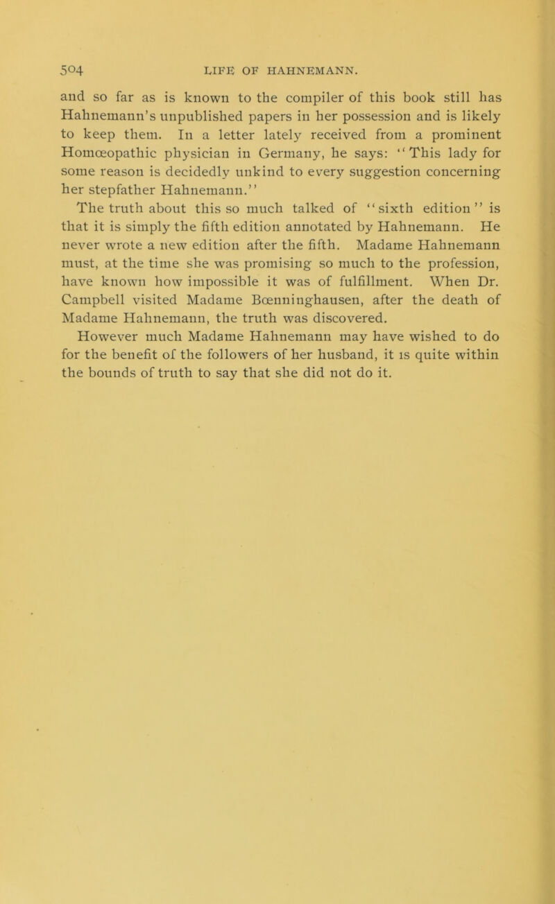 and so far as is known to the compiler of this book still has Hahnemann’s unpublished papers in her possession and is likely to keep them. In a letter lately received from a prominent Homoeopathic physician in Germany, he says: “This lady for some reason is decidedly unkind to every suggestion concerning her stepfather Hahnemann.” The truth about this so much talked of “sixth edition” is that it is simply the fifth edition annotated by Hahnemann. He never wrote a new edition after the fifth. Madame Hahnemann must, at the time she was promising so much to the profession, have known how impossible it was of fulfillment. When Dr. Campbell visited Madame Boenninghausen, after the death of Madame Hahnemann, the truth was discovered. However much Madame Hahnemann may have wished to do for the benefit of the followers of her husband, it is quite within the bounds of truth to say that she did not do it.