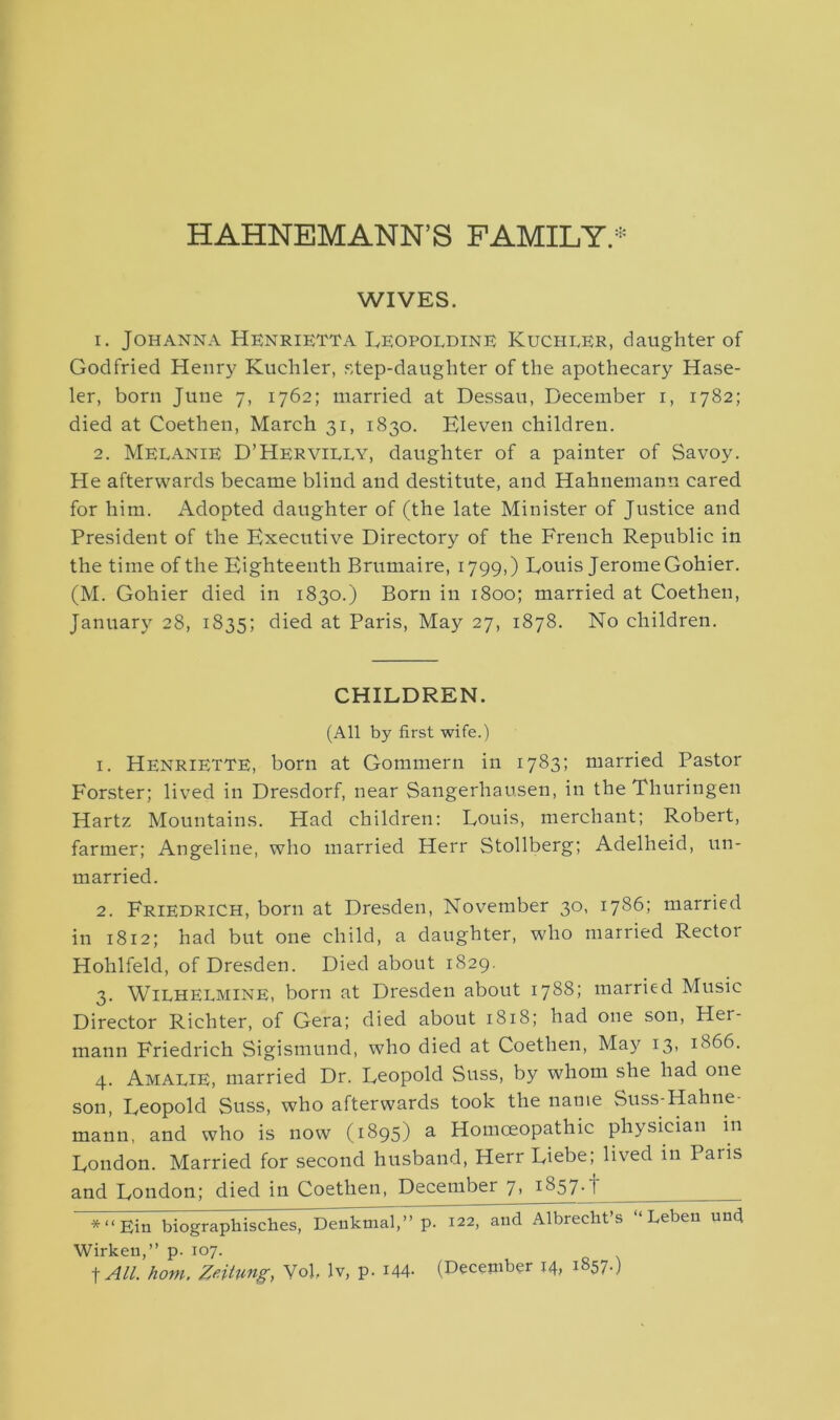 HAHNEMANN’S FAMILY.* WIVES. 1. Johanna Henrietta Leopoldine Kucheer, daughter of Godfried Henry Kuchler, step-daughter of the apothecary Hase- ler, born June 7, 1762; married at Dessau, December 1, 1782; died at Coethen, March 31, 1830. Eleven children. 2. Melanie D’Hervilly, daughter of a painter of Savoy. He afterwards became blind and destitute, and Hahnemann cared for him. Adopted daughter of (the late Minister of Justice and President of the Executive Directory of the French Republic in the time of the Eighteenth Brumaire, 1799,) Eouis Jerome Gohier. (M. Gohier died in 1830.) Born in 1800; married at Coethen, January 28, 1835; died at Paris, May 27, 1878. No children. CHILDREN. (All by first wife.) 1. Henriette, born at Gommern in 1783; married Pastor Forster; lived in Dresdorf, near Sangerhausen, in the Thuringen Hartz Mountains. Had children: Louis, merchant; Robert, farmer; Angeline, who married Herr Stollberg; Adelheid, un- married. 2. Friedrich, born at Dresden, November 30, 1786; married in 1812; had but one child, a daughter, who married Rector Hohlfeld, of Dresden. Died about 1829. 3. Wilhelmine, born at Dresden about 1788; married Music Director Richter, of Gera; died about 1818; had one son, Her- mann Friedrich Sigismund, who died at Coethen, May 13, 1866. 4. Amalie, married Dr. Leopold Suss, by whom she had one son, Leopold Suss, who afterwards took the name Suss-Hahne mann, and who is now (1895) a Homoeopathic physician in London. Married for second husband, Herr Liebe; lived in Paris and London; died in Coethen, December 7, 1857.f *“Ein biographisches, Denkmal,” p. 122, and Albrecht’s “ Lebeii und Wirkeu,” p. 107. | All. hom. Zeittmg, Vol. lv, p. 144- (December 14, 1857.)