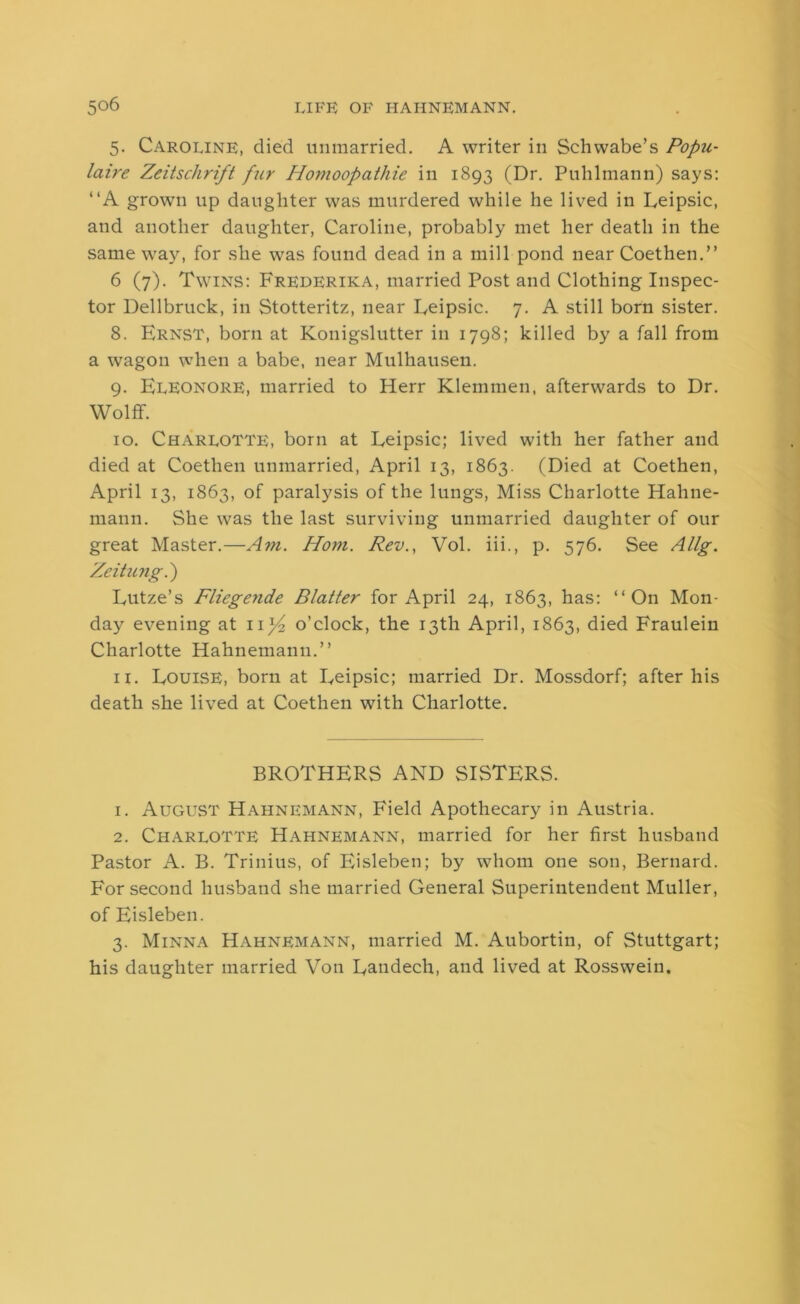 5. Caroline, died unmarried. A writer in Schwabe’s Popu- laire Zeitsclirift fur Homoopathie in 1893 (Dr. Puhlmann) says: “A grown up daughter was murdered while he lived in Leipsic, and another daughter, Caroline, probably met her death in the same way, for she was found dead in a mill pond near Coethen.” 6 (7). Twins: Frederika, married Post and Clothing Inspec- tor Dellbruck, in Stotteritz, near Eeipsic. 7. A still born sister. 8. Ernst, born at Konigslutter in 1798; killed by a fall from a wagon when a babe, near Mulhausen. 9. Eleonore, married to Herr Klemmen, afterwards to Dr. Wolff. 10. Charlotte, born at Eeipsic; lived with her father and died at Coethen unmarried, April 13, 1863. (Died at Coethen, April 13, 1863, of paralysis of the lungs, Miss Charlotte Hahne- mann. She was the last surviving unmarried daughter of our great Master.—Am. Horn. Rev., Vol. iii., p. 576. See Allg. Zeitung.) Eutze’s Fliegende Blatter for April 24, 1863, has: “On Mon- day evening at 11^2 o’clock, the 13th April, 1863, died Fraulein Charlotte Hahnemann.” 11. Eouise, born at Eeipsic; married Dr. Mossdorf; after his death she lived at Coethen with Charlotte. BROTHERS AND SISTERS. 1. August Hahnemann, Field Apothecary in Austria. 2. Charlotte Hahnemann, married for her first husband Pastor A. B. Trinius, of Eisleben; by whom one son, Bernard. For second husband she married General Superintendent Muller, of Eisleben. 3. Minna Hahnemann, married M. Aubortin, of Stuttgart; his daughter married Von Eandech, and lived at Rosswein.