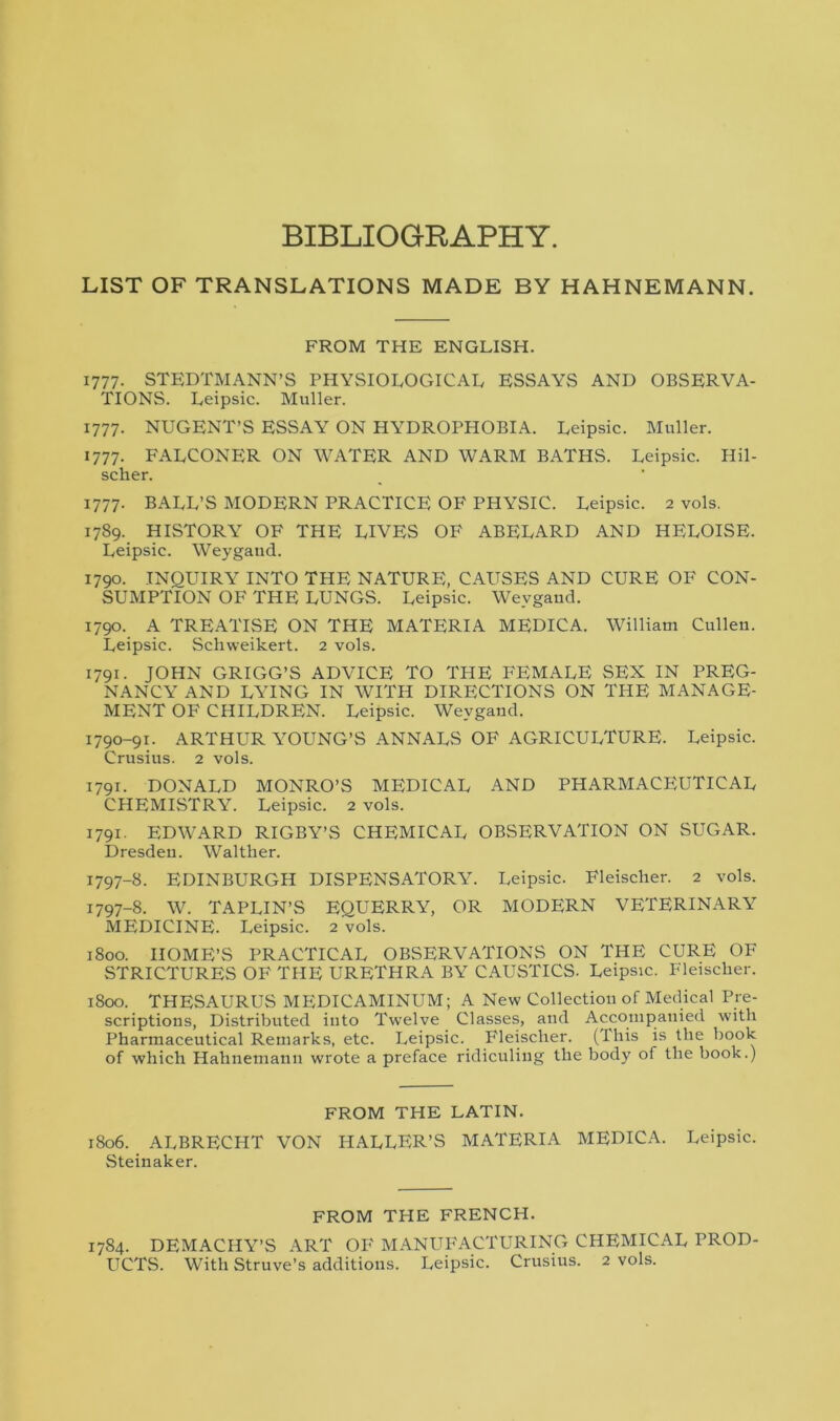 BIBLIOGRAPHY. LIST OF TRANSLATIONS MADE BY HAHNEMANN. FROM THE ENGLISH. 1777. STEDTM ANN’S PHYSIOLOGICAL ESSAYS AND OBSERVA- TIONS. Leipsic. Muller. 1777. NUGENT’S ESSAY ON HYDROPHOBIA. Leipsic. Muller. 1777. FALCONER ON WATER AND WARM BATHS. Leipsic. Hil- scher. 1777. BALL’S MODERN PRACTICE OF PHYSIC. Leipsic. 2 vols. 1789.. HISTORY OF THE LIVES OF ABELARD AND HELOISE. Leipsic. Weygaud. 1790. INQUIRY INTO THE NATURE, CAUSES AND CURE OF CON- SUMPTION OF THE LUNGS. Leipsic. Weygaud. 1790. A TREATISE ON THE MATERIA MEDICA. William Cullen. Leipsic. Schweikert. 2 vols. 1791. JOHN GRIGG’S ADVICE TO THE FEMALE SEX IN PREG- NANCY AND LYING IN WITH DIRECTIONS ON THE MANAGE- MENT OF CHILDREN. Leipsic. Weygaud. 1790-91. ARTHUR YOUNG’S ANNALS OF AGRICULTURE. Leipsic. Crusius. 2 vols. 1791. DONALD MONRO’S MEDICAL AND PHARMACEUTICAL CHEMISTRY. Leipsic. 2 vols. 1791. EDWARD RIGBY’S CHEMICAL OBSERVATION ON SUGAR. Dresden. Walther. 1797-8. EDINBURGH DISPENSATORY. Leipsic. Fleischer. 2 vols. 1797-8. W. TAPLIN’S EQUERRY, OR MODERN VETERINARY MEDICINE. Leipsic. 2 vols. 1800. HOME’S PRACTICAL OBSERVATIONS ON THE CURE OF STRICTURES OF THE URETHRA BY CAUSTICS. Leipsic. Fleischer. 1800. THESAURUS MEDICAMINUM; A New Collection of Medical Pre- scriptions, Distributed into Twelve Classes, and Accompanied with Pharmaceutical Remarks, etc. Leipsic. Fleischer. (This is the book of which Hahnemann wrote a preface ridiculing the body of the book.) FROM THE LATIN. 1806. ALBRECHT VON HALLER’S MATERIA MEDICA. Leipsic. Steinaker. FROM THE FRENCH. 1784. DEMACHY’S ART OF MANUFACTURING CHEMICAL PROD-
